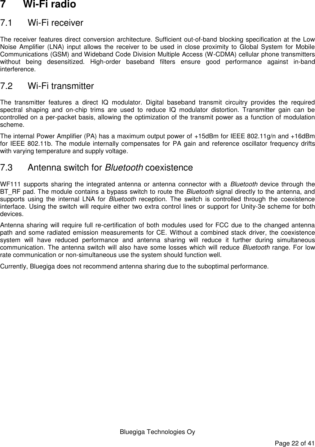   Bluegiga Technologies Oy Page 22 of 41 7  Wi-Fi radio 7.1  Wi-Fi receiver The receiver features direct conversion architecture. Sufficient out-of-band blocking specification at the Low Noise  Amplifier  (LNA)  input  allows  the  receiver to  be  used  in  close  proximity to  Global  System  for  Mobile Communications (GSM) and Wideband Code Division Multiple Access (W-CDMA) cellular phone transmitters without  being  desensitized.  High-order  baseband  filters  ensure  good  performance  against  in-band interference. 7.2  Wi-Fi transmitter The  transmitter  features  a  direct  IQ  modulator.  Digital  baseband  transmit  circuitry  provides  the  required spectral  shaping  and  on-chip  trims  are  used  to  reduce  IQ  modulator  distortion.  Transmitter  gain  can  be controlled on a per-packet basis, allowing the optimization of the transmit power as a function of modulation scheme. The internal Power Amplifier (PA) has a maximum output power of +15dBm for IEEE 802.11g/n and +16dBm for IEEE 802.11b. The module internally compensates for PA gain and reference oscillator  frequency drifts with varying temperature and supply voltage. 7.3  Antenna switch for Bluetooth coexistence WF111 supports sharing  the integrated antenna  or  antenna connector  with a  Bluetooth device through the BT_RF pad. The module contains a bypass switch to route the Bluetooth signal directly to the antenna, and supports  using  the  internal  LNA  for  Bluetooth  reception.  The  switch  is  controlled  through  the  coexistence interface. Using the switch will require either two extra control lines or support for Unity-3e scheme for both devices. Antenna sharing will require full re-certification of both modules used for FCC due to the changed antenna path and some radiated emission measurements for CE. Without a combined stack driver, the coexistence system  will  have  reduced  performance  and  antenna  sharing  will  reduce  it  further  during  simultaneous communication. The antenna switch will also have some losses which will reduce Bluetooth range. For low rate communication or non-simultaneous use the system should function well. Currently, Bluegiga does not recommend antenna sharing due to the suboptimal performance. 