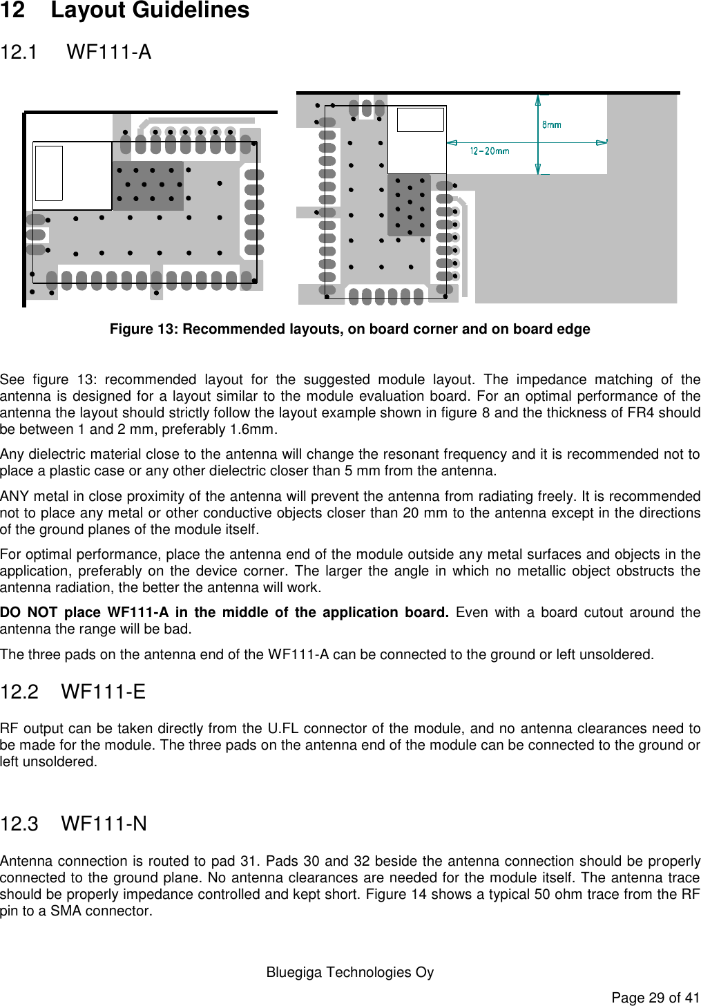   Bluegiga Technologies Oy Page 29 of 41 12  Layout Guidelines 12.1   WF111-A     Figure 13: Recommended layouts, on board corner and on board edge   See  figure  13:  recommended  layout  for  the  suggested  module  layout.  The  impedance  matching  of  the antenna is designed for a layout similar to the module evaluation board. For an optimal performance of the antenna the layout should strictly follow the layout example shown in figure 8 and the thickness of FR4 should be between 1 and 2 mm, preferably 1.6mm.  Any dielectric material close to the antenna will change the resonant frequency and it is recommended not to place a plastic case or any other dielectric closer than 5 mm from the antenna.  ANY metal in close proximity of the antenna will prevent the antenna from radiating freely. It is recommended not to place any metal or other conductive objects closer than 20 mm to the antenna except in the directions of the ground planes of the module itself.  For optimal performance, place the antenna end of the module outside any metal surfaces and objects in the application,  preferably on the device corner. The larger the angle in  which no  metallic object obstructs  the antenna radiation, the better the antenna will work. DO  NOT  place  WF111-A  in  the  middle  of  the  application  board.  Even  with  a  board  cutout around  the antenna the range will be bad. The three pads on the antenna end of the WF111-A can be connected to the ground or left unsoldered. 12.2  WF111-E RF output can be taken directly from the U.FL connector of the module, and no antenna clearances need to be made for the module. The three pads on the antenna end of the module can be connected to the ground or left unsoldered.  12.3  WF111-N Antenna connection is routed to pad 31. Pads 30 and 32 beside the antenna connection should be properly connected to the ground plane. No antenna clearances are needed for the module itself. The antenna trace should be properly impedance controlled and kept short. Figure 14 shows a typical 50 ohm trace from the RF pin to a SMA connector.  