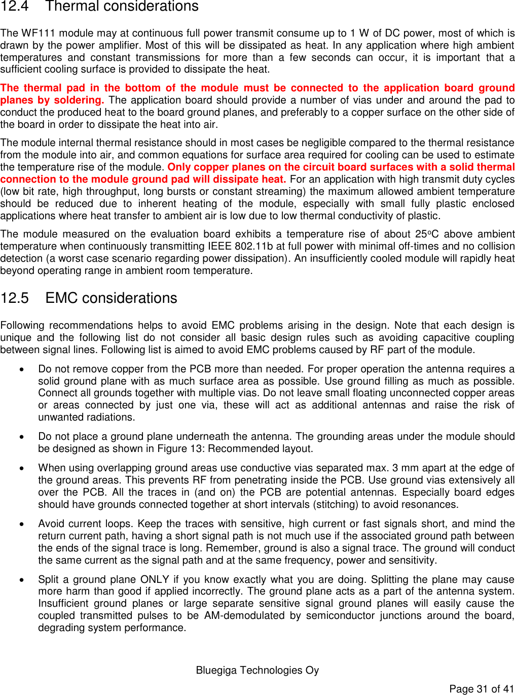   Bluegiga Technologies Oy Page 31 of 41   12.4  Thermal considerations The WF111 module may at continuous full power transmit consume up to 1 W of DC power, most of which is drawn by the power amplifier. Most of this will be dissipated as heat. In any application where high ambient temperatures  and  constant  transmissions  for  more  than  a  few  seconds  can  occur,  it  is  important  that  a sufficient cooling surface is provided to dissipate the heat.  The  thermal  pad  in  the  bottom  of  the  module  must  be  connected  to  the  application  board  ground planes by soldering. The application board should provide a number of vias under and around the pad to conduct the produced heat to the board ground planes, and preferably to a copper surface on the other side of the board in order to dissipate the heat into air. The module internal thermal resistance should in most cases be negligible compared to the thermal resistance from the module into air, and common equations for surface area required for cooling can be used to estimate the temperature rise of the module. Only copper planes on the circuit board surfaces with a solid thermal connection to the module ground pad will dissipate heat. For an application with high transmit duty cycles (low bit rate, high throughput, long bursts or constant streaming) the maximum allowed ambient temperature should  be  reduced  due  to  inherent  heating  of  the  module,  especially  with  small  fully  plastic  enclosed applications where heat transfer to ambient air is low due to low thermal conductivity of plastic.  The  module  measured  on  the  evaluation  board  exhibits  a  temperature  rise  of  about  25oC  above  ambient temperature when continuously transmitting IEEE 802.11b at full power with minimal off-times and no collision detection (a worst case scenario regarding power dissipation). An insufficiently cooled module will rapidly heat beyond operating range in ambient room temperature. 12.5  EMC considerations Following  recommendations  helps  to  avoid  EMC  problems  arising  in  the  design.  Note  that  each  design  is unique  and  the  following  list  do  not  consider  all  basic  design  rules  such  as  avoiding  capacitive  coupling between signal lines. Following list is aimed to avoid EMC problems caused by RF part of the module.    Do not remove copper from the PCB more than needed. For proper operation the antenna requires a solid ground plane with as much surface area as possible.  Use ground filling as much as possible. Connect all grounds together with multiple vias. Do not leave small floating unconnected copper areas or  areas  connected  by  just  one  via,  these  will  act  as  additional  antennas  and  raise  the  risk  of unwanted radiations.   Do not place a ground plane underneath the antenna. The grounding areas under the module should be designed as shown in Figure 13: Recommended layout.   When using overlapping ground areas use conductive vias separated max. 3 mm apart at the edge of the ground areas. This prevents RF from penetrating inside the PCB. Use ground vias extensively all over  the  PCB.  All  the traces  in  (and  on)  the  PCB  are  potential  antennas.  Especially  board  edges should have grounds connected together at short intervals (stitching) to avoid resonances.   Avoid current loops. Keep the traces with sensitive, high current or fast signals short, and mind the return current path, having a short signal path is not much use if the associated ground path between the ends of the signal trace is long. Remember, ground is also a signal trace. The ground will conduct the same current as the signal path and at the same frequency, power and sensitivity.    Split a ground plane ONLY if  you know exactly what you are doing. Splitting the plane may cause more harm than good if applied incorrectly. The ground plane acts as a part of the antenna system. Insufficient  ground  planes  or  large  separate  sensitive  signal  ground  planes  will  easily  cause  the coupled  transmitted  pulses  to  be  AM-demodulated  by  semiconductor  junctions  around  the  board, degrading system performance. 
