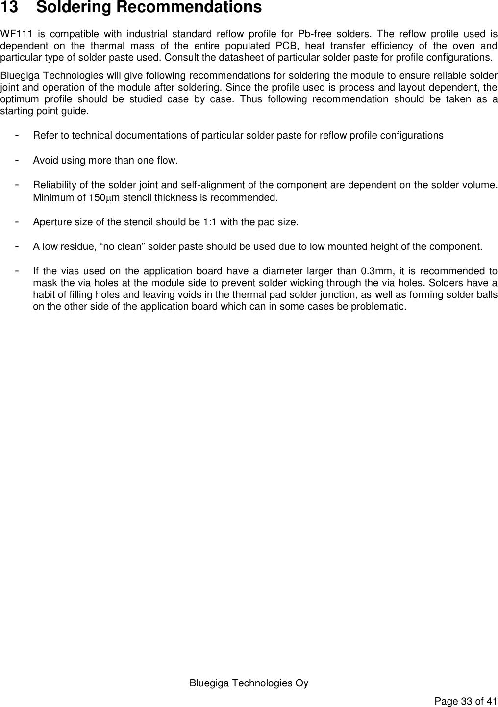   Bluegiga Technologies Oy Page 33 of 41 13  Soldering Recommendations WF111  is  compatible  with  industrial  standard  reflow  profile  for  Pb-free  solders.  The  reflow  profile  used  is dependent  on  the  thermal  mass  of  the  entire  populated  PCB,  heat  transfer  efficiency  of  the  oven  and particular type of solder paste used. Consult the datasheet of particular solder paste for profile configurations.  Bluegiga Technologies will give following recommendations for soldering the module to ensure reliable solder joint and operation of the module after soldering. Since the profile used is process and layout dependent, the optimum  profile  should  be  studied  case  by  case.  Thus  following  recommendation  should  be  taken  as  a starting point guide.  - Refer to technical documentations of particular solder paste for reflow profile configurations -  Avoid using more than one flow.  -  Reliability of the solder joint and self-alignment of the component are dependent on the solder volume. Minimum of 150m stencil thickness is recommended.  -  Aperture size of the stencil should be 1:1 with the pad size.  - A low residue, “no clean” solder paste should be used due to low mounted height of the component. -  If the vias used on the  application board have a diameter larger than 0.3mm, it is recommended to mask the via holes at the module side to prevent solder wicking through the via holes. Solders have a habit of filling holes and leaving voids in the thermal pad solder junction, as well as forming solder balls on the other side of the application board which can in some cases be problematic.  