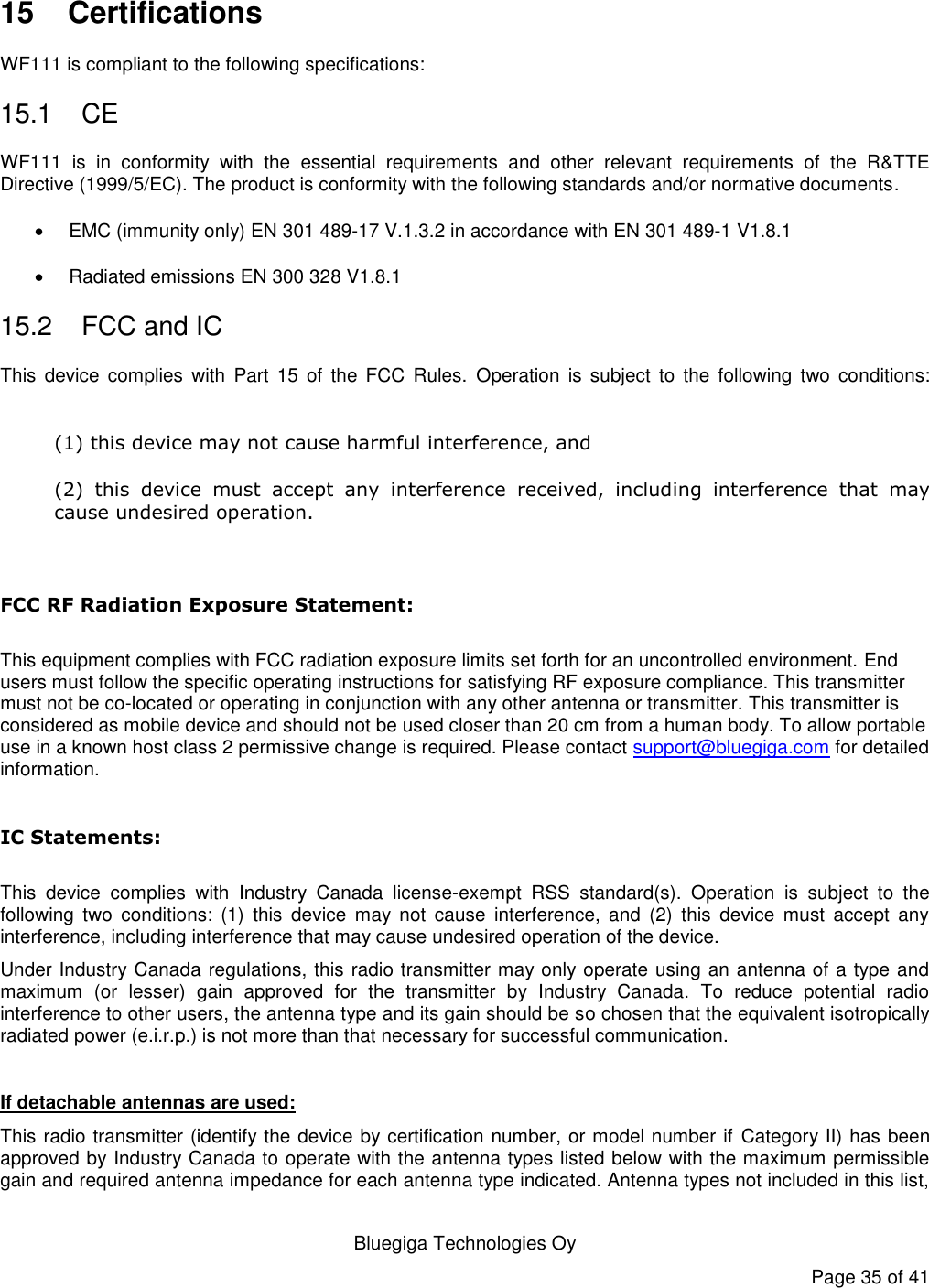   Bluegiga Technologies Oy Page 35 of 41  15  Certifications WF111 is compliant to the following specifications: 15.1  CE WF111  is  in  conformity  with  the  essential  requirements  and  other  relevant  requirements  of  the  R&amp;TTE Directive (1999/5/EC). The product is conformity with the following standards and/or normative documents.   EMC (immunity only) EN 301 489-17 V.1.3.2 in accordance with EN 301 489-1 V1.8.1  Radiated emissions EN 300 328 V1.8.1 15.2  FCC and IC This  device  complies  with  Part  15  of  the  FCC  Rules.  Operation  is  subject  to  the  following  two  conditions:  (1) this device may not cause harmful interference, and  (2)  this  device  must  accept  any  interference  received,  including  interference  that  may cause undesired operation.  FCC RF Radiation Exposure Statement:  This equipment complies with FCC radiation exposure limits set forth for an uncontrolled environment. End users must follow the specific operating instructions for satisfying RF exposure compliance. This transmitter must not be co-located or operating in conjunction with any other antenna or transmitter. This transmitter is considered as mobile device and should not be used closer than 20 cm from a human body. To allow portable use in a known host class 2 permissive change is required. Please contact support@bluegiga.com for detailed information.    IC Statements:  This  device  complies  with  Industry  Canada  license-exempt  RSS  standard(s).  Operation  is  subject  to  the following  two  conditions:  (1)  this  device  may  not  cause  interference,  and  (2)  this  device  must  accept  any interference, including interference that may cause undesired operation of the device. Under Industry Canada regulations, this radio transmitter may only operate using an antenna of a type and maximum  (or  lesser)  gain  approved  for  the  transmitter  by  Industry  Canada.  To  reduce  potential  radio interference to other users, the antenna type and its gain should be so chosen that the equivalent isotropically radiated power (e.i.r.p.) is not more than that necessary for successful communication.  If detachable antennas are used: This radio transmitter (identify the device by certification number, or model number if Category II) has been approved by Industry Canada to operate with the antenna types listed below with the maximum permissible gain and required antenna impedance for each antenna type indicated. Antenna types not included in this list, 