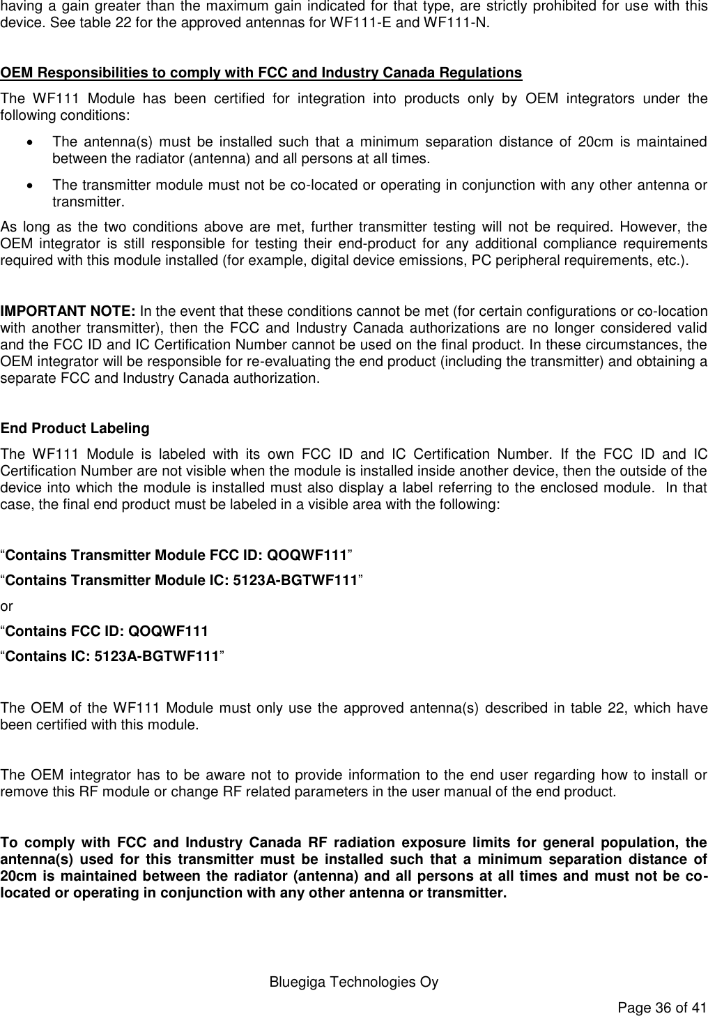   Bluegiga Technologies Oy Page 36 of 41 having a gain greater than the maximum gain indicated for that type, are strictly prohibited for use with this device. See table 22 for the approved antennas for WF111-E and WF111-N.  OEM Responsibilities to comply with FCC and Industry Canada Regulations The  WF111  Module  has  been  certified  for  integration  into  products  only  by  OEM  integrators  under  the following conditions:    The  antenna(s)  must  be  installed such that  a  minimum separation  distance  of  20cm  is  maintained between the radiator (antenna) and all persons at all times.   The transmitter module must not be co-located or operating in conjunction with any other antenna or transmitter.  As long  as the two conditions  above are  met,  further transmitter  testing will not be required. However,  the OEM integrator  is  still  responsible  for  testing  their  end-product  for  any additional compliance  requirements required with this module installed (for example, digital device emissions, PC peripheral requirements, etc.).  IMPORTANT NOTE: In the event that these conditions cannot be met (for certain configurations or co-location with another transmitter), then the FCC and Industry Canada authorizations are no longer considered valid and the FCC ID and IC Certification Number cannot be used on the final product. In these circumstances, the OEM integrator will be responsible for re-evaluating the end product (including the transmitter) and obtaining a separate FCC and Industry Canada authorization.  End Product Labeling The  WF111  Module  is  labeled  with  its  own  FCC  ID  and  IC  Certification  Number.  If  the  FCC  ID  and  IC Certification Number are not visible when the module is installed inside another device, then the outside of the device into which the module is installed must also display a label referring to the enclosed module.  In that case, the final end product must be labeled in a visible area with the following:   “Contains Transmitter Module FCC ID: QOQWF111” “Contains Transmitter Module IC: 5123A-BGTWF111” or  “Contains FCC ID: QOQWF111 “Contains IC: 5123A-BGTWF111”   The OEM of the WF111 Module must only use the approved antenna(s) described in table 22, which have been certified with this module.  The OEM integrator has to be aware not to provide information to the end user regarding how to install or remove this RF module or change RF related parameters in the user manual of the end product.  To  comply with  FCC  and  Industry  Canada  RF radiation  exposure  limits  for general  population,  the antenna(s)  used  for  this  transmitter  must  be installed  such  that  a minimum  separation  distance  of 20cm is maintained between the radiator (antenna) and all persons at all times and must not be co-located or operating in conjunction with any other antenna or transmitter. 