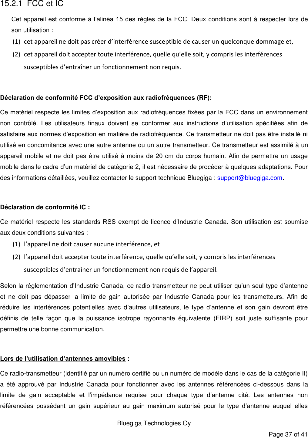   Bluegiga Technologies Oy Page 37 of 41 15.2.1 FCC et IC Cet appareil  est conforme à l’alinéa  15 des règles de  la FCC. Deux  conditions sont à respecter lors de son utilisation : (1) cet appareil ne doit pas créer d’interférence susceptible de causer un quelconque dommage et, (2) cet appareil doit accepter toute interférence, quelle qu’elle soit, y compris les interférences susceptibles d’entraîner un fonctionnement non requis.  Déclaration de conformité FCC d’exposition aux radiofréquences (RF): Ce matériel respecte les limites d’exposition aux radiofréquences fixées par la FCC dans un environnement non  contrôlé.  Les  utilisateurs  finaux  doivent  se  conformer  aux  instructions  d’utilisation  spécifiées  afin  de satisfaire aux normes d’exposition en matière de radiofréquence. Ce transmetteur ne doit pas être installé ni utilisé en concomitance avec une autre antenne ou un autre transmetteur. Ce transmetteur est assimilé à un appareil mobile et ne doit pas être utilisé à moins de 20 cm du corps humain. Afin de permettre un usage mobile dans le cadre d’un matériel de catégorie 2, il est nécessaire de procéder à quelques adaptations. Pour des informations détaillées, veuillez contacter le support technique Bluegiga : support@bluegiga.com.  Déclaration de conformité IC : Ce matériel respecte  les standards RSS exempt  de licence  d’Industrie  Canada.  Son utilisation est soumise aux deux conditions suivantes : (1) l’appareil ne doit causer aucune interférence, et (2) l’appareil doit accepter toute interférence, quelle qu’elle soit, y compris les interférences susceptibles d’entraîner un fonctionnement non requis de l’appareil. Selon la réglementation d’Industrie Canada, ce radio-transmetteur ne peut utiliser qu’un seul type d’antenne et  ne  doit  pas  dépasser  la  limite  de  gain  autorisée  par  Industrie  Canada  pour  les  transmetteurs.  Afin  de réduire  les  interférences  potentielles  avec  d’autres  utilisateurs,  le  type  d’antenne  et  son  gain  devront  être définis  de  telle  façon  que  la  puissance  isotrope  rayonnante  équivalente  (EIRP)  soit  juste  suffisante  pour permettre une bonne communication.  Lors de l’utilisation d’antennes amovibles : Ce radio-transmetteur (identifié par un numéro certifié ou un numéro de modèle dans le cas de la catégorie II) a  été  approuvé  par  Industrie  Canada  pour  fonctionner  avec  les  antennes  référencées  ci-dessous  dans  la limite  de  gain  acceptable  et  l’impédance  requise  pour  chaque  type  d’antenne  cité.  Les  antennes  non référencées  possédant  un  gain  supérieur  au  gain  maximum  autorisé  pour  le  type  d’antenne  auquel  elles 