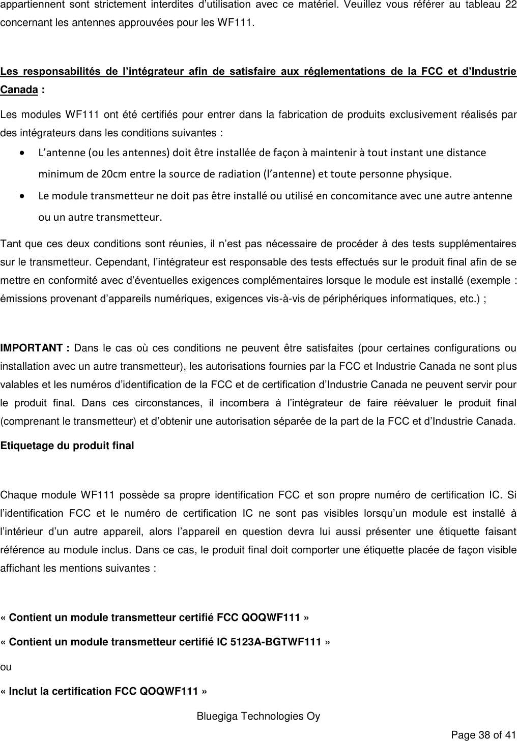   Bluegiga Technologies Oy Page 38 of 41 appartiennent  sont  strictement  interdites  d’utilisation  avec  ce  matériel.  Veuillez  vous  référer  au  tableau  22 concernant les antennes approuvées pour les WF111.  Les  responsabilités  de  l’intégrateur  afin  de  satisfaire  aux  réglementations  de  la  FCC  et  d’Industrie Canada : Les modules WF111 ont été certifiés pour entrer dans la fabrication de produits exclusivement réalisés par des intégrateurs dans les conditions suivantes :  L’antenne (ou les antennes) doit être installée de façon à maintenir à tout instant une distance minimum de 20cm entre la source de radiation (l’antenne) et toute personne physique.  Le module transmetteur ne doit pas être installé ou utilisé en concomitance avec une autre antenne ou un autre transmetteur. Tant que ces deux conditions sont réunies, il n’est pas nécessaire de procéder à des tests supplémentaires sur le transmetteur. Cependant, l’intégrateur est responsable des tests effectués sur le produit final afin de se mettre en conformité avec d’éventuelles exigences complémentaires lorsque le module est installé (exemple : émissions provenant d’appareils numériques, exigences vis-à-vis de périphériques informatiques, etc.) ;  IMPORTANT : Dans le cas où ces conditions ne peuvent être satisfaites (pour certaines configurations ou installation avec un autre transmetteur), les autorisations fournies par la FCC et Industrie Canada ne sont plus valables et les numéros d’identification de la FCC et de certification d’Industrie Canada ne peuvent servir pour le  produit  final.  Dans  ces  circonstances,  il  incombera  à  l’intégrateur  de  faire  réévaluer  le  produit  final (comprenant le transmetteur) et d’obtenir une autorisation séparée de la part de la FCC et d’Industrie Canada. Etiquetage du produit final  Chaque module WF111  possède  sa  propre identification FCC et  son propre numéro  de certification IC.  Si l’identification  FCC  et  le  numéro  de  certification  IC  ne  sont  pas  visibles  lorsqu’un  module  est  installé  à l’intérieur  d’un  autre  appareil,  alors  l’appareil  en  question  devra  lui  aussi  présenter  une  étiquette  faisant référence au module inclus. Dans ce cas, le produit final doit comporter une étiquette placée de façon visible affichant les mentions suivantes :  « Contient un module transmetteur certifié FCC QOQWF111 » « Contient un module transmetteur certifié IC 5123A-BGTWF111 » ou « Inclut la certification FCC QOQWF111 » 