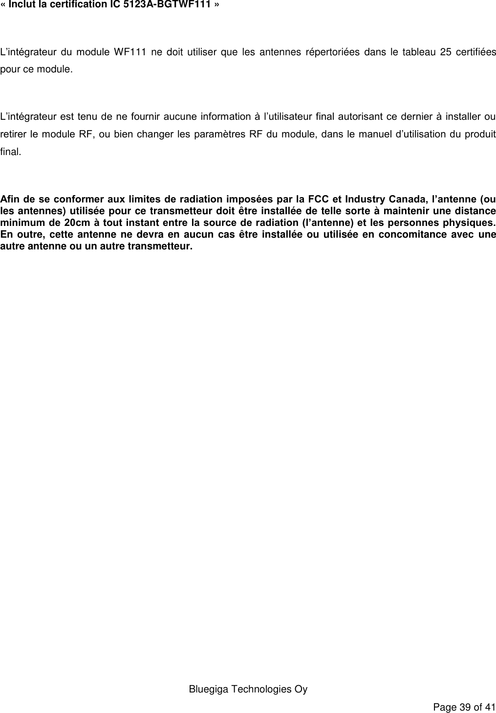   Bluegiga Technologies Oy Page 39 of 41 « Inclut la certification IC 5123A-BGTWF111 »  L’intégrateur  du  module WF111 ne doit utiliser  que les  antennes  répertoriées  dans le  tableau 25 certifiées pour ce module.  L’intégrateur est tenu de ne fournir aucune information à l’utilisateur final autorisant ce dernier à installer ou retirer le module RF, ou bien changer les paramètres RF du module, dans le manuel d’utilisation du produit final.  Afin de se conformer aux limites de radiation imposées par la FCC et Industry Canada, l’antenne (ou les antennes) utilisée pour ce transmetteur doit être installée de telle sorte à maintenir une distance minimum de 20cm à tout instant entre la source de radiation (l’antenne) et les personnes physiques. En outre, cette antenne  ne devra en aucun cas être installée ou utilisée en concomitance avec une autre antenne ou un autre transmetteur.  