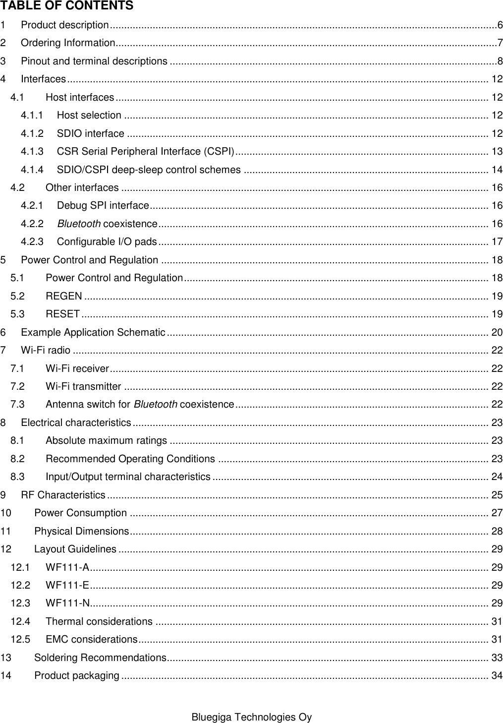   Bluegiga Technologies Oy TABLE OF CONTENTS 1 Product description ........................................................................................................................................6 2 Ordering Information......................................................................................................................................7 3 Pinout and terminal descriptions ...................................................................................................................8 4 Interfaces .................................................................................................................................................... 12 4.1 Host interfaces ................................................................................................................................... 12 4.1.1 Host selection ................................................................................................................................ 12 4.1.2 SDIO interface ............................................................................................................................... 12 4.1.3 CSR Serial Peripheral Interface (CSPI) ......................................................................................... 13 4.1.4 SDIO/CSPI deep-sleep control schemes ...................................................................................... 14 4.2 Other interfaces ................................................................................................................................. 16 4.2.1 Debug SPI interface ....................................................................................................................... 16 4.2.2 Bluetooth coexistence .................................................................................................................... 16 4.2.3 Configurable I/O pads .................................................................................................................... 17 5 Power Control and Regulation ................................................................................................................... 18 5.1 Power Control and Regulation ........................................................................................................... 18 5.2 REGEN .............................................................................................................................................. 19 5.3 RESET ............................................................................................................................................... 19 6 Example Application Schematic ................................................................................................................. 20 7 Wi-Fi radio .................................................................................................................................................. 22 7.1 Wi-Fi receiver ..................................................................................................................................... 22 7.2 Wi-Fi transmitter ................................................................................................................................ 22 7.3 Antenna switch for Bluetooth coexistence ......................................................................................... 22 8 Electrical characteristics ............................................................................................................................. 23 8.1 Absolute maximum ratings ................................................................................................................ 23 8.2 Recommended Operating Conditions ............................................................................................... 23 8.3 Input/Output terminal characteristics ................................................................................................. 24 9 RF Characteristics ...................................................................................................................................... 25 10 Power Consumption .............................................................................................................................. 27 11 Physical Dimensions .............................................................................................................................. 28 12 Layout Guidelines .................................................................................................................................. 29 12.1 WF111-A ............................................................................................................................................ 29 12.2 WF111-E ............................................................................................................................................ 29 12.3 WF111-N............................................................................................................................................ 29 12.4 Thermal considerations ..................................................................................................................... 31 12.5 EMC considerations ........................................................................................................................... 31 13 Soldering Recommendations................................................................................................................. 33 14 Product packaging ................................................................................................................................. 34 