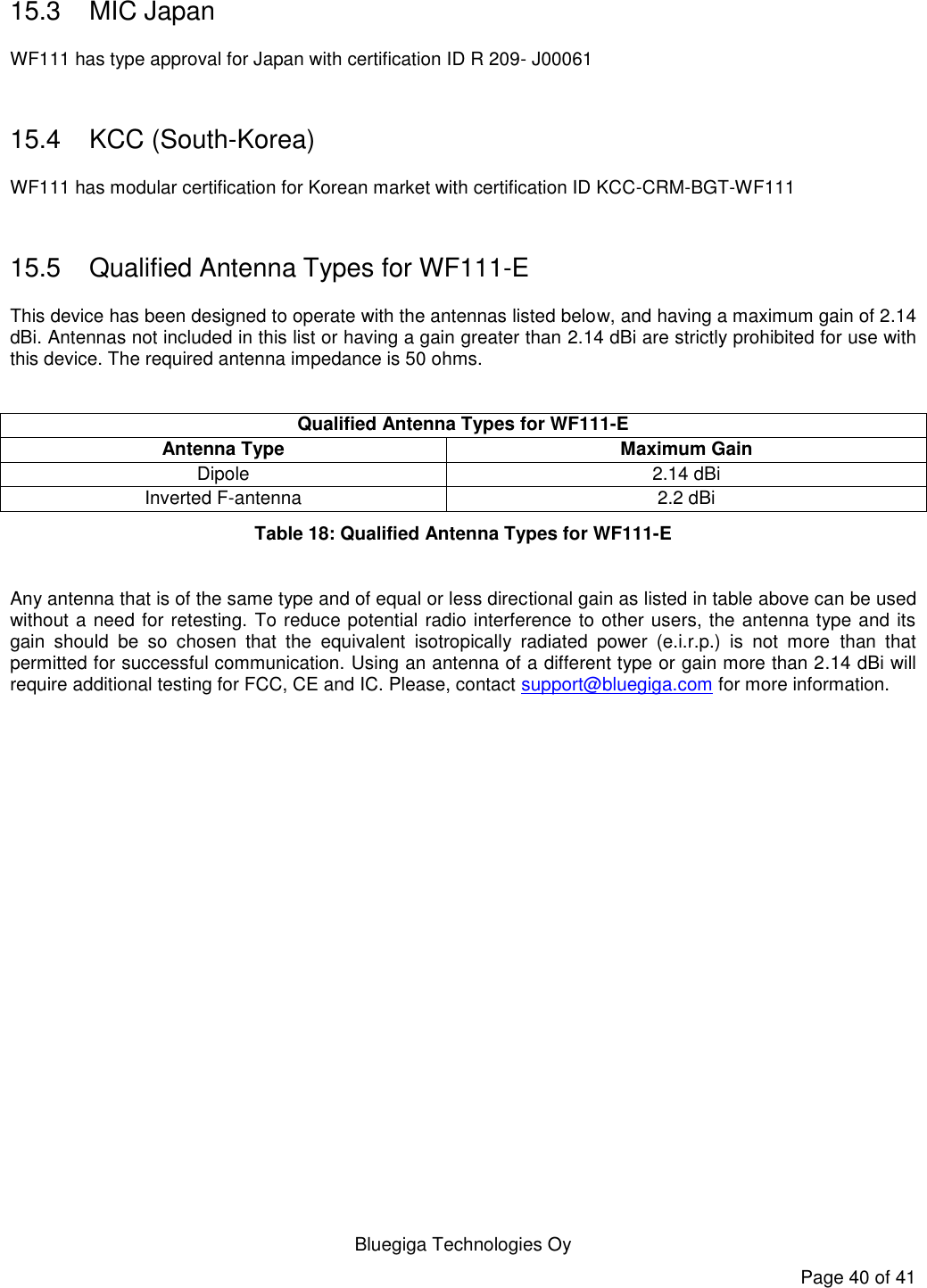   Bluegiga Technologies Oy Page 40 of 41 15.3  MIC Japan WF111 has type approval for Japan with certification ID R 209- J00061  15.4  KCC (South-Korea) WF111 has modular certification for Korean market with certification ID KCC-CRM-BGT-WF111  15.5  Qualified Antenna Types for WF111-E This device has been designed to operate with the antennas listed below, and having a maximum gain of 2.14 dBi. Antennas not included in this list or having a gain greater than 2.14 dBi are strictly prohibited for use with this device. The required antenna impedance is 50 ohms.  Qualified Antenna Types for WF111-E Antenna Type Maximum Gain Dipole 2.14 dBi Inverted F-antenna 2.2 dBi Table 18: Qualified Antenna Types for WF111-E  Any antenna that is of the same type and of equal or less directional gain as listed in table above can be used without a need for retesting. To reduce potential radio interference to other users, the antenna type and its gain  should  be  so  chosen  that  the  equivalent  isotropically  radiated  power  (e.i.r.p.)  is  not  more  than  that permitted for successful communication. Using an antenna of a different type or gain more than 2.14 dBi will require additional testing for FCC, CE and IC. Please, contact support@bluegiga.com for more information. 