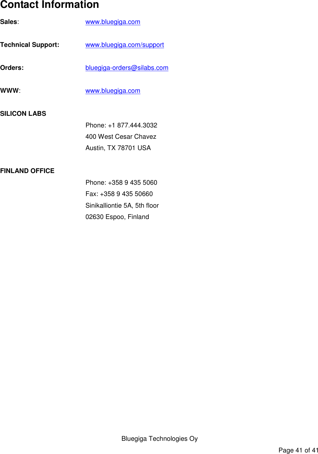   Bluegiga Technologies Oy Page 41 of 41 Contact Information Sales:    www.bluegiga.com  Technical Support:   www.bluegiga.com/support   Orders:    bluegiga-orders@silabs.com  WWW:    www.bluegiga.com  SILICON LABS Phone: +1 877.444.3032 400 West Cesar Chavez Austin, TX 78701 USA  FINLAND OFFICE Phone: +358 9 435 5060 Fax: +358 9 435 50660 Sinikalliontie 5A, 5th floor 02630 Espoo, Finland       