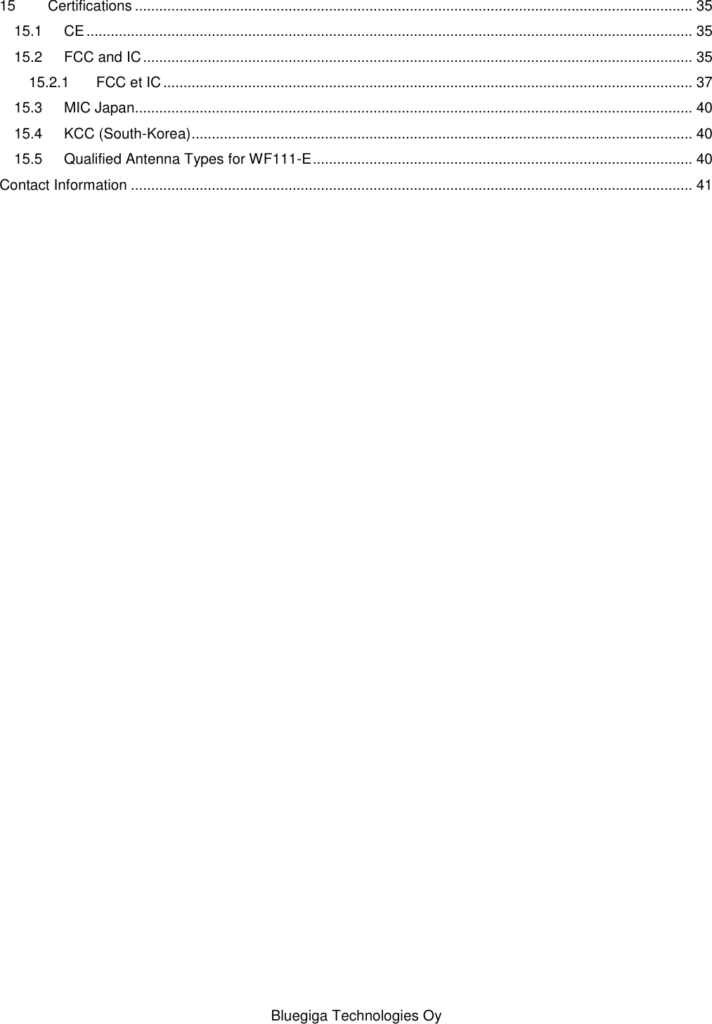   Bluegiga Technologies Oy 15 Certifications .......................................................................................................................................... 35 15.1 CE ...................................................................................................................................................... 35 15.2 FCC and IC ........................................................................................................................................ 35 15.2.1 FCC et IC ................................................................................................................................... 37 15.3 MIC Japan.......................................................................................................................................... 40 15.4 KCC (South-Korea) ............................................................................................................................ 40 15.5 Qualified Antenna Types for WF111-E .............................................................................................. 40 Contact Information ........................................................................................................................................... 41 