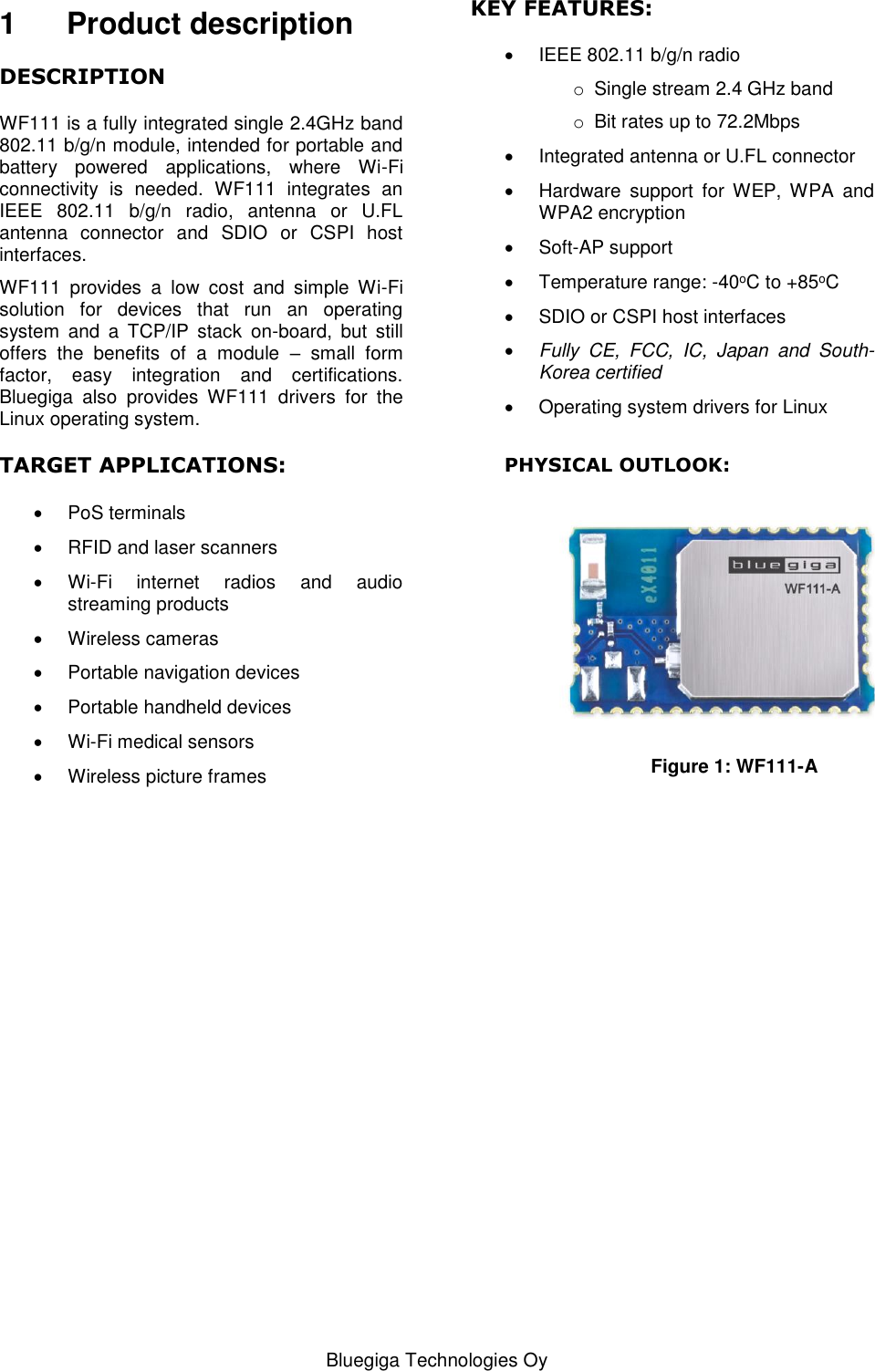   Bluegiga Technologies Oy 1  Product description DESCRIPTION WF111 is a fully integrated single 2.4GHz band 802.11 b/g/n module, intended for portable and battery  powered  applications,  where  Wi-Fi connectivity  is  needed.  WF111  integrates  an IEEE  802.11  b/g/n  radio,  antenna  or  U.FL antenna  connector  and  SDIO  or  CSPI  host interfaces. WF111  provides  a  low  cost  and  simple  Wi-Fi solution  for  devices  that  run  an  operating system  and  a  TCP/IP  stack  on-board,  but  still offers  the  benefits  of  a  module  –  small  form factor,  easy  integration  and  certifications. Bluegiga  also  provides  WF111  drivers  for  the Linux operating system. TARGET APPLICATIONS:   PoS terminals   RFID and laser scanners  Wi-Fi  internet  radios  and  audio streaming products   Wireless cameras   Portable navigation devices   Portable handheld devices  Wi-Fi medical sensors   Wireless picture frames                        KEY FEATURES:   IEEE 802.11 b/g/n radio o  Single stream 2.4 GHz band o Bit rates up to 72.2Mbps    Integrated antenna or U.FL connector   Hardware  support  for  WEP,  WPA  and WPA2 encryption   Soft-AP support   Temperature range: -40oC to +85oC   SDIO or CSPI host interfaces  Fully  CE,  FCC,  IC,  Japan  and  South-Korea certified   Operating system drivers for Linux  PHYSICAL OUTLOOK:   Figure 1: WF111-A  