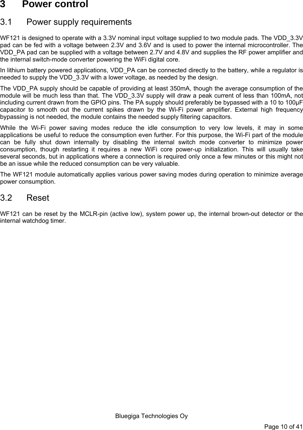  Bluegiga Technologies Oy Page 10 of 41 3 Power control 3.1  Power supply requirements WF121 is designed to operate with a 3.3V nominal input voltage supplied to two module pads. The VDD_3.3V pad can be fed with a voltage between 2.3V and 3.6V and is used to power the internal microcontroller. The VDD_PA pad can be supplied with a voltage between 2.7V and 4.8V and supplies the RF power amplifier and the internal switch-mode converter powering the WiFi digital core.  In lithium battery powered applications, VDD_PA can be connected directly to the battery, while a regulator is needed to supply the VDD_3.3V with a lower voltage, as needed by the design. The VDD_PA supply should be capable of providing at least 350mA, though the average consumption of the module will be much less than that. The VDD_3.3V supply will draw a peak current of less than 100mA, not including current drawn from the GPIO pins. The PA supply should preferably be bypassed with a 10 to 100µF capacitor to smooth out the current spikes drawn by the Wi-Fi power amplifier. External high frequency bypassing is not needed, the module contains the needed supply filtering capacitors. While the Wi-Fi power saving modes reduce the idle consumption to very low levels, it may in some applications be useful to reduce the consumption even further. For this purpose, the Wi-Fi part of the module can be fully shut down internally by disabling the internal switch mode converter to minimize power consumption, though restarting it requires a new WiFi core power-up initialization. This will usually take several seconds, but in applications where a connection is required only once a few minutes or this might not be an issue while the reduced consumption can be very valuable. The WF121 module automatically applies various power saving modes during operation to minimize average power consumption. 3.2 Reset WF121 can be reset by the MCLR-pin (active low), system power up, the internal brown-out detector or the internal watchdog timer.  