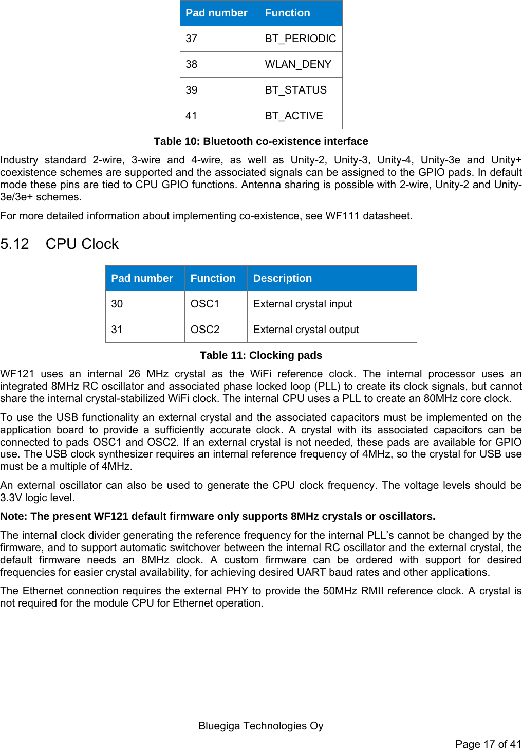  Bluegiga Technologies Oy Page 17 of 41 Pad number  Function 37  BT_PERIODIC38  WLAN_DENY 39  BT_STATUS 41  BT_ACTIVE Table 10: Bluetooth co-existence interface Industry standard 2-wire, 3-wire and 4-wire, as well as Unity-2, Unity-3, Unity-4, Unity-3e and Unity+ coexistence schemes are supported and the associated signals can be assigned to the GPIO pads. In default mode these pins are tied to CPU GPIO functions. Antenna sharing is possible with 2-wire, Unity-2 and Unity-3e/3e+ schemes. For more detailed information about implementing co-existence, see WF111 datasheet. 5.12 CPU Clock Pad number  Function  Description 30  OSC1  External crystal input 31  OSC2  External crystal output Table 11: Clocking pads WF121 uses an internal 26 MHz crystal as the WiFi reference clock. The internal processor uses an integrated 8MHz RC oscillator and associated phase locked loop (PLL) to create its clock signals, but cannot share the internal crystal-stabilized WiFi clock. The internal CPU uses a PLL to create an 80MHz core clock. To use the USB functionality an external crystal and the associated capacitors must be implemented on the application board to provide a sufficiently accurate clock. A crystal with its associated capacitors can be connected to pads OSC1 and OSC2. If an external crystal is not needed, these pads are available for GPIO use. The USB clock synthesizer requires an internal reference frequency of 4MHz, so the crystal for USB use must be a multiple of 4MHz. An external oscillator can also be used to generate the CPU clock frequency. The voltage levels should be 3.3V logic level. Note: The present WF121 default firmware only supports 8MHz crystals or oscillators. The internal clock divider generating the reference frequency for the internal PLL’s cannot be changed by the firmware, and to support automatic switchover between the internal RC oscillator and the external crystal, the default firmware needs an 8MHz clock. A custom firmware can be ordered with support for desired frequencies for easier crystal availability, for achieving desired UART baud rates and other applications. The Ethernet connection requires the external PHY to provide the 50MHz RMII reference clock. A crystal is not required for the module CPU for Ethernet operation. 