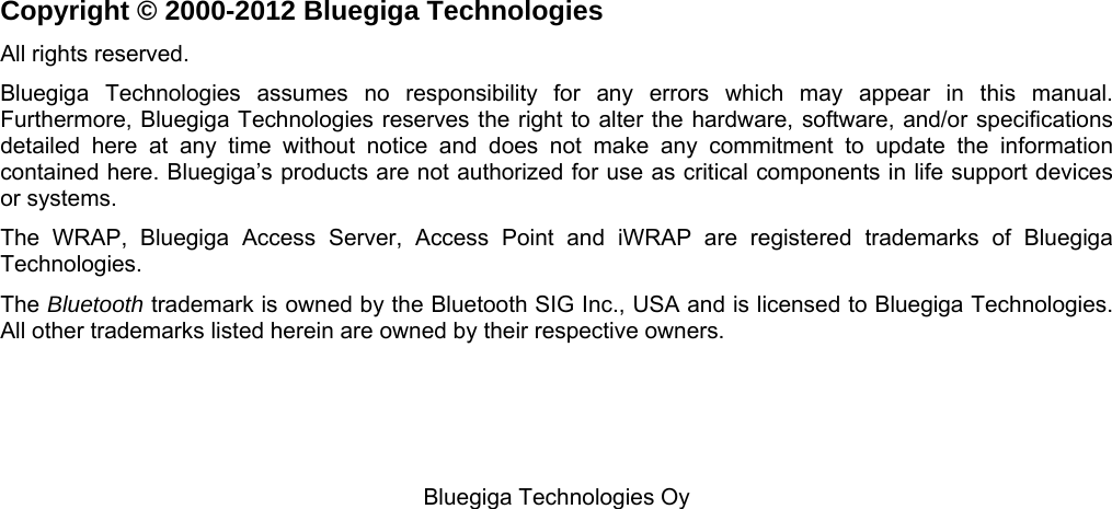   Bluegiga Technologies Oy                         Copyright © 2000-2012 Bluegiga Technologies All rights reserved.  Bluegiga Technologies assumes no responsibility for any errors which may appear in this manual.  Furthermore, Bluegiga Technologies reserves the right to alter the hardware, software, and/or specifications detailed here at any time without notice and does not make any commitment to update the information contained here. Bluegiga’s products are not authorized for use as critical components in life support devices or systems. The WRAP, Bluegiga Access Server, Access Point and iWRAP are registered trademarks of Bluegiga Technologies.  The Bluetooth trademark is owned by the Bluetooth SIG Inc., USA and is licensed to Bluegiga Technologies. All other trademarks listed herein are owned by their respective owners. 