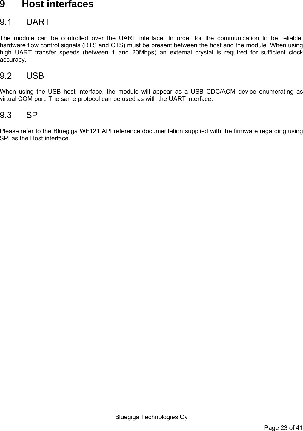  Bluegiga Technologies Oy Page 23 of 41 9 Host interfaces 9.1 UART The module can be controlled over the UART interface. In order for the communication to be reliable, hardware flow control signals (RTS and CTS) must be present between the host and the module. When using high UART transfer speeds (between 1 and 20Mbps) an external crystal is required for sufficient clock accuracy.  9.2 USB When using the USB host interface, the module will appear as a USB CDC/ACM device enumerating as virtual COM port. The same protocol can be used as with the UART interface. 9.3 SPI Please refer to the Bluegiga WF121 API reference documentation supplied with the firmware regarding using SPI as the Host interface.   