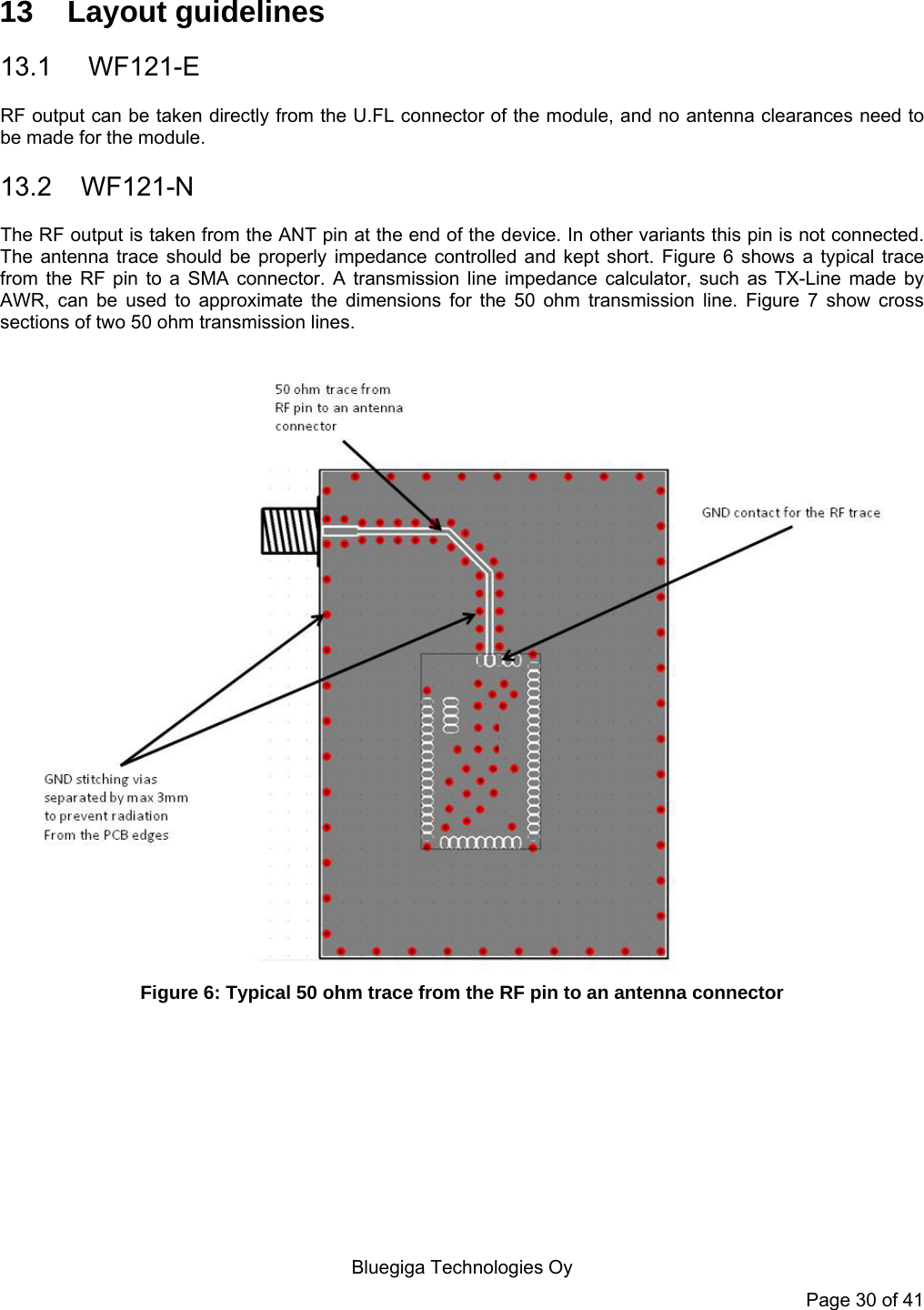  Bluegiga Technologies Oy Page 30 of 41 13 Layout guidelines 13.1  WF121-E RF output can be taken directly from the U.FL connector of the module, and no antenna clearances need to be made for the module. 13.2 WF121-N The RF output is taken from the ANT pin at the end of the device. In other variants this pin is not connected. The antenna trace should be properly impedance controlled and kept short. Figure 6 shows a typical trace from the RF pin to a SMA connector. A transmission line impedance calculator, such as TX-Line made by AWR, can be used to approximate the dimensions for the 50 ohm transmission line. Figure 7 show cross sections of two 50 ohm transmission lines.   Figure 6: Typical 50 ohm trace from the RF pin to an antenna connector 