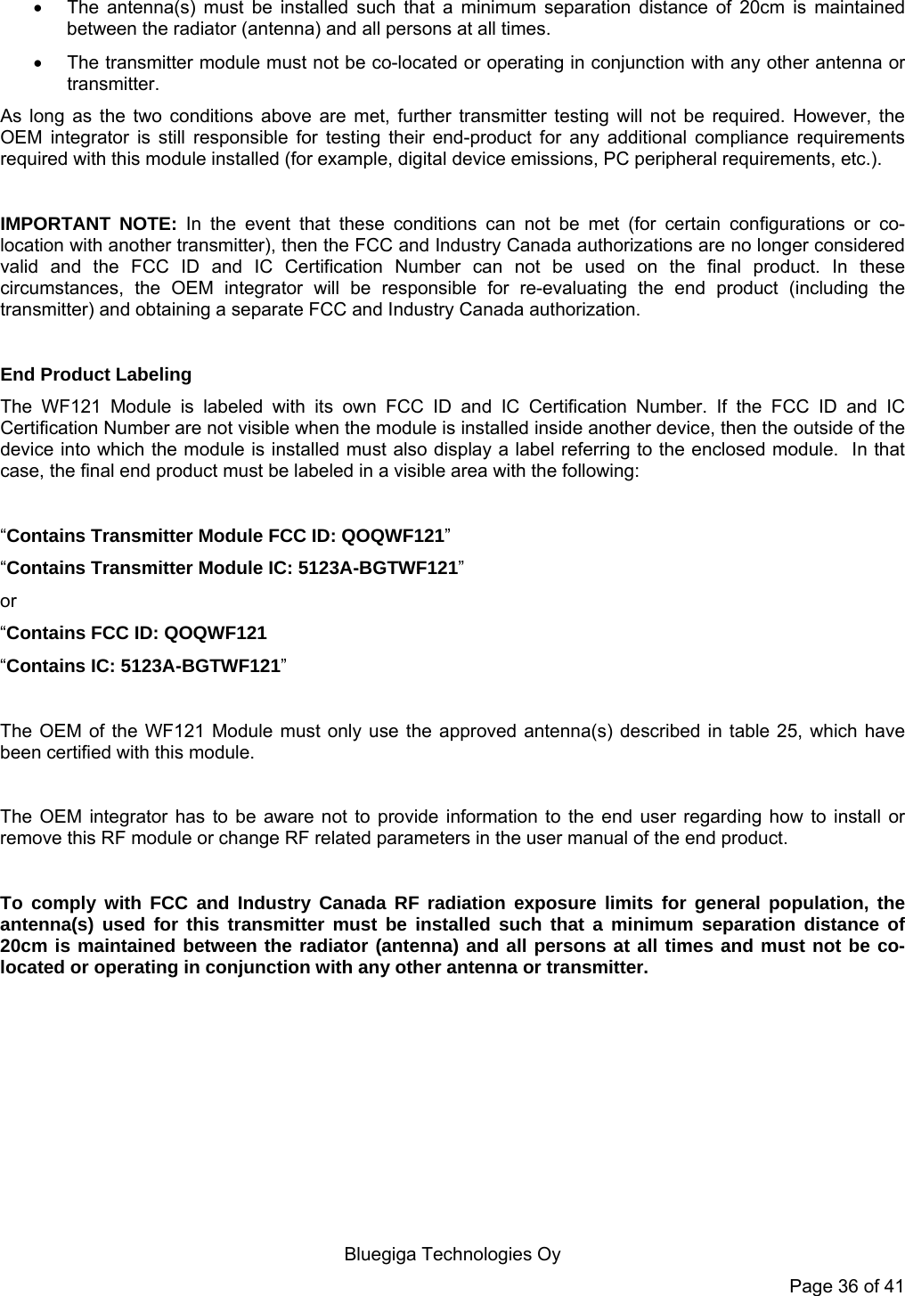  Bluegiga Technologies Oy Page 36 of 41   The antenna(s) must be installed such that a minimum separation distance of 20cm is maintained between the radiator (antenna) and all persons at all times.   The transmitter module must not be co-located or operating in conjunction with any other antenna or transmitter.  As long as the two conditions above are met, further transmitter testing will not be required. However, the OEM integrator is still responsible for testing their end-product for any additional compliance requirements required with this module installed (for example, digital device emissions, PC peripheral requirements, etc.).  IMPORTANT NOTE: In the event that these conditions can not be met (for certain configurations or co-location with another transmitter), then the FCC and Industry Canada authorizations are no longer considered valid and the FCC ID and IC Certification Number can not be used on the final product. In these circumstances, the OEM integrator will be responsible for re-evaluating the end product (including the transmitter) and obtaining a separate FCC and Industry Canada authorization.  End Product Labeling The WF121 Module is labeled with its own FCC ID and IC Certification Number. If the FCC ID and IC Certification Number are not visible when the module is installed inside another device, then the outside of the device into which the module is installed must also display a label referring to the enclosed module.  In that case, the final end product must be labeled in a visible area with the following:   “Contains Transmitter Module FCC ID: QOQWF121” “Contains Transmitter Module IC: 5123A-BGTWF121” or  “Contains FCC ID: QOQWF121 “Contains IC: 5123A-BGTWF121”   The OEM of the WF121 Module must only use the approved antenna(s) described in table 25, which have been certified with this module.  The OEM integrator has to be aware not to provide information to the end user regarding how to install or remove this RF module or change RF related parameters in the user manual of the end product.  To comply with FCC and Industry Canada RF radiation exposure limits for general population, the antenna(s) used for this transmitter must be installed such that a minimum separation distance of 20cm is maintained between the radiator (antenna) and all persons at all times and must not be co-located or operating in conjunction with any other antenna or transmitter. 