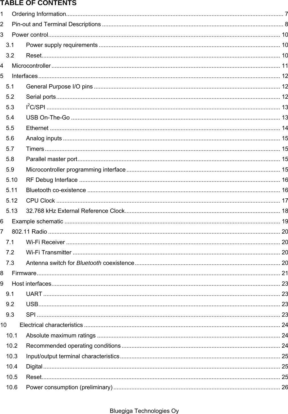   Bluegiga Technologies Oy TABLE OF CONTENTS 1 Ordering Information..................................................................................................................................... 7 2 Pin-out and Terminal Descriptions ............................................................................................................... 8 3 Power control .............................................................................................................................................. 10 3.1 Power supply requirements ............................................................................................................... 10 3.2 Reset .................................................................................................................................................. 10 4 Microcontroller ............................................................................................................................................ 11 5 Interfaces .................................................................................................................................................... 12 5.1 General Purpose I/O pins .................................................................................................................. 12 5.2 Serial ports ......................................................................................................................................... 12 5.3 I2C/SPI ............................................................................................................................................... 13 5.4 USB On-The-Go ................................................................................................................................ 13 5.5 Ethernet ............................................................................................................................................. 14 5.6 Analog inputs ..................................................................................................................................... 15 5.7 Timers ................................................................................................................................................ 15 5.8 Parallel master port ............................................................................................................................ 15 5.9 Microcontroller programming interface .............................................................................................. 15 5.10 RF Debug Interface ........................................................................................................................... 16 5.11 Bluetooth co-existence ...................................................................................................................... 16 5.12 CPU Clock ......................................................................................................................................... 17 5.13 32.768 kHz External Reference Clock ............................................................................................... 18 6 Example schematic .................................................................................................................................... 19 7 802.11 Radio .............................................................................................................................................. 20 7.1 Wi-Fi Receiver ................................................................................................................................... 20 7.2 Wi-Fi Transmitter ............................................................................................................................... 20 7.3 Antenna switch for Bluetooth coexistence ......................................................................................... 20 8 Firmware ..................................................................................................................................................... 21 9 Host interfaces ............................................................................................................................................ 23 9.1 UART ................................................................................................................................................. 23 9.2 USB .................................................................................................................................................... 23 9.3 SPI ..................................................................................................................................................... 23 10 Electrical characteristics ........................................................................................................................ 24 10.1 Absolute maximum ratings ................................................................................................................ 24 10.2 Recommended operating conditions ................................................................................................. 24 10.3 Input/output terminal characteristics .................................................................................................. 25 10.4 Digital ................................................................................................................................................. 25 10.5 Reset .................................................................................................................................................. 25 10.6 Power consumption (preliminary) ...................................................................................................... 26 