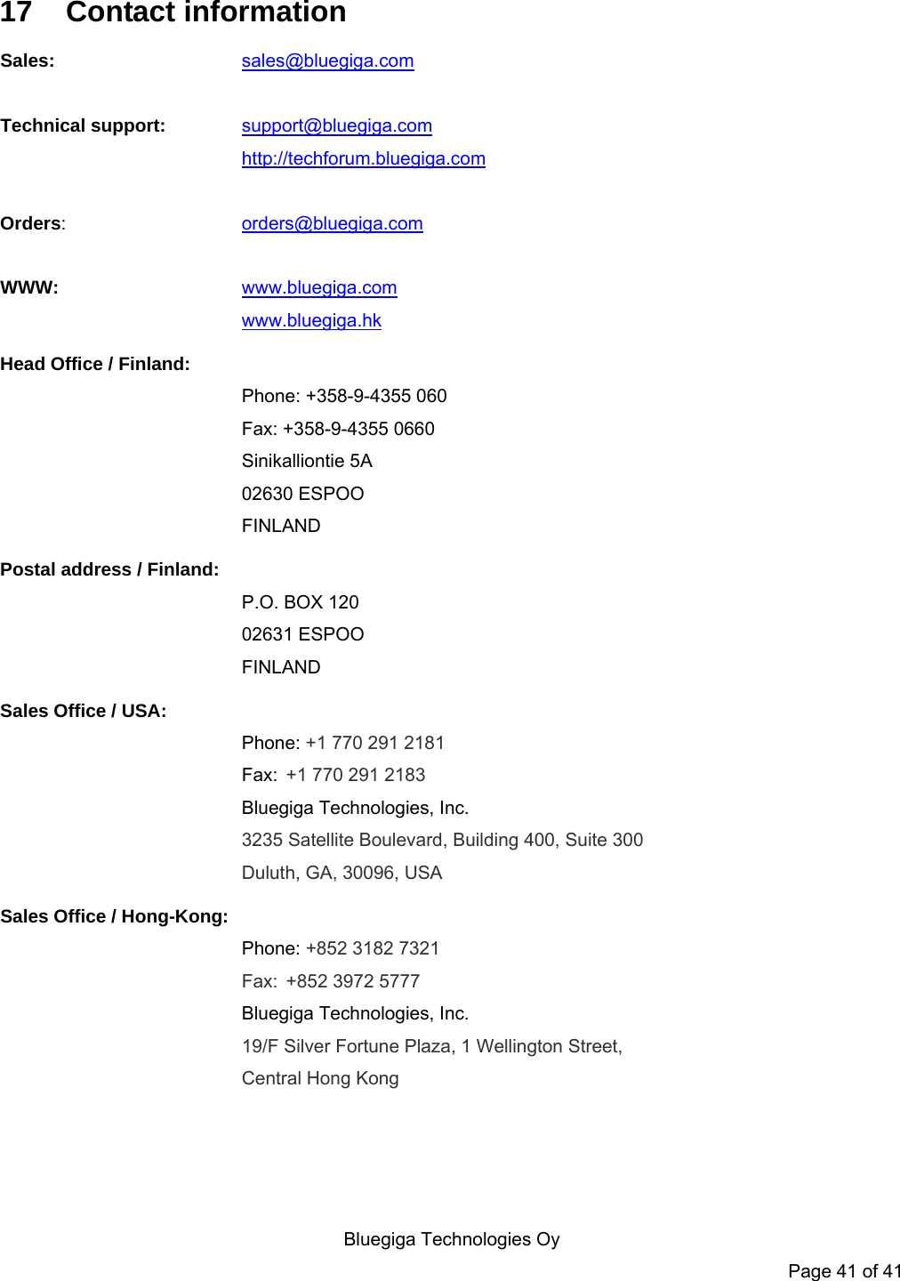  Bluegiga Technologies Oy Page 41 of 41 17 Contact information Sales:   sales@bluegiga.com  Technical support: support@bluegiga.com http://techforum.bluegiga.com  Orders:   orders@bluegiga.com  WWW:   www.bluegiga.com   www.bluegiga.hk Head Office / Finland: Phone: +358-9-4355 060 Fax: +358-9-4355 0660 Sinikalliontie 5A 02630 ESPOO FINLAND Postal address / Finland: P.O. BOX 120 02631 ESPOO FINLAND Sales Office / USA: Phone: +1 770 291 2181  Fax: +1 770 291 2183 Bluegiga Technologies, Inc. 3235 Satellite Boulevard, Building 400, Suite 300 Duluth, GA, 30096, USA Sales Office / Hong-Kong: Phone: +852 3182 7321  Fax: +852 3972 5777 Bluegiga Technologies, Inc. 19/F Silver Fortune Plaza, 1 Wellington Street,  Central Hong Kong   