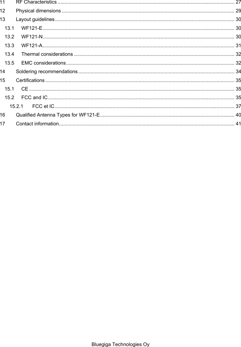   Bluegiga Technologies Oy 11 RF Characteristics ................................................................................................................................. 27 12 Physical dimensions .............................................................................................................................. 29 13 Layout guidelines ................................................................................................................................... 30 13.1 WF121-E ............................................................................................................................................ 30 13.2 WF121-N ............................................................................................................................................ 30 13.3 WF121-A ............................................................................................................................................ 31 13.4 Thermal considerations ..................................................................................................................... 32 13.5 EMC considerations ........................................................................................................................... 32 14 Soldering recommendations .................................................................................................................. 34 15 Certifications .......................................................................................................................................... 35 15.1 CE ...................................................................................................................................................... 35 15.2 FCC and IC ........................................................................................................................................ 35 15.2.1 FCC et IC ................................................................................................................................... 37 16 Qualified Antenna Types for WF121-E .................................................................................................. 40 17 Contact information ................................................................................................................................ 41 