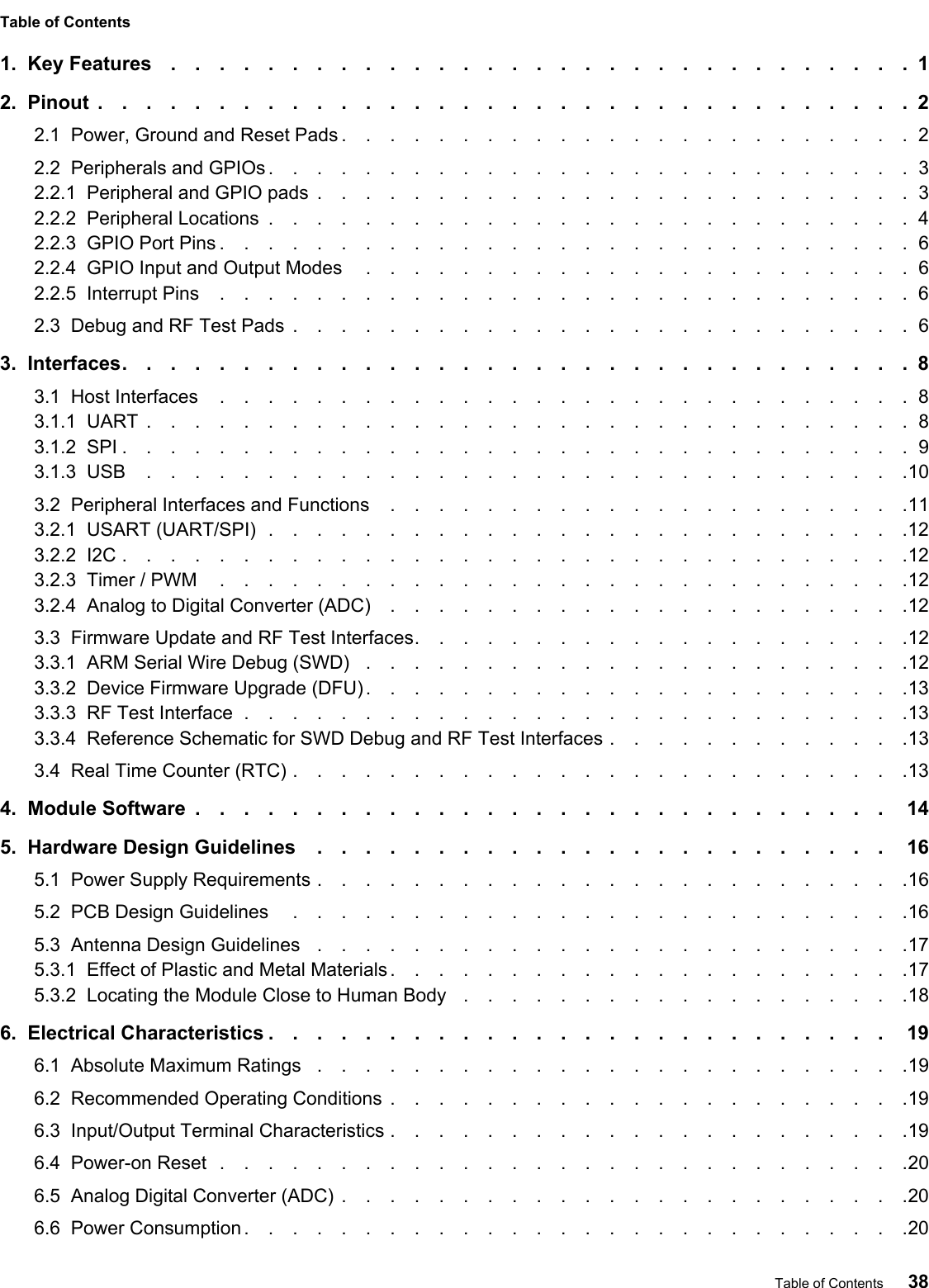 Table of Contents1.  Key Features ...............................12.  Pinout ..................................22.1  Power, Ground and Reset Pads ........................22.2  Peripherals and GPIOs ...........................32.2.1  Peripheral and GPIO pads .........................32.2.2  Peripheral Locations ...........................42.2.3  GPIO Port Pins .............................62.2.4  GPIO Input and Output Modes .......................62.2.5  Interrupt Pins .............................62.3  Debug and RF Test Pads ..........................63.  Interfaces.................................83.1  Host Interfaces .............................83.1.1  UART ................................83.1.2  SPI .................................93.1.3  USB ................................103.2  Peripheral Interfaces and Functions ......................113.2.1  USART (UART/SPI) ...........................123.2.2  I2C .................................123.2.3  Timer / PWM .............................123.2.4  Analog to Digital Converter (ADC) ......................123.3  Firmware Update and RF Test Interfaces.....................123.3.1  ARM Serial Wire Debug (SWD) .......................123.3.2  Device Firmware Upgrade (DFU) .......................133.3.3  RF Test Interface ............................133.3.4  Reference Schematic for SWD Debug and RF Test Interfaces .............133.4  Real Time Counter (RTC) ..........................134.  Module Software ............................. 145.  Hardware Design Guidelines ........................ 165.1  Power Supply Requirements .........................165.2  PCB Design Guidelines ..........................165.3  Antenna Design Guidelines .........................175.3.1  Effect of Plastic and Metal Materials ......................175.3.2  Locating the Module Close to Human Body  ...................186.  Electrical Characteristics .......................... 196.1  Absolute Maximum Ratings .........................196.2  Recommended Operating Conditions ......................196.3  Input/Output Terminal Characteristics ......................196.4  Power-on Reset .............................206.5  Analog Digital Converter (ADC) ........................206.6  Power Consumption ............................20Table of Contents 38