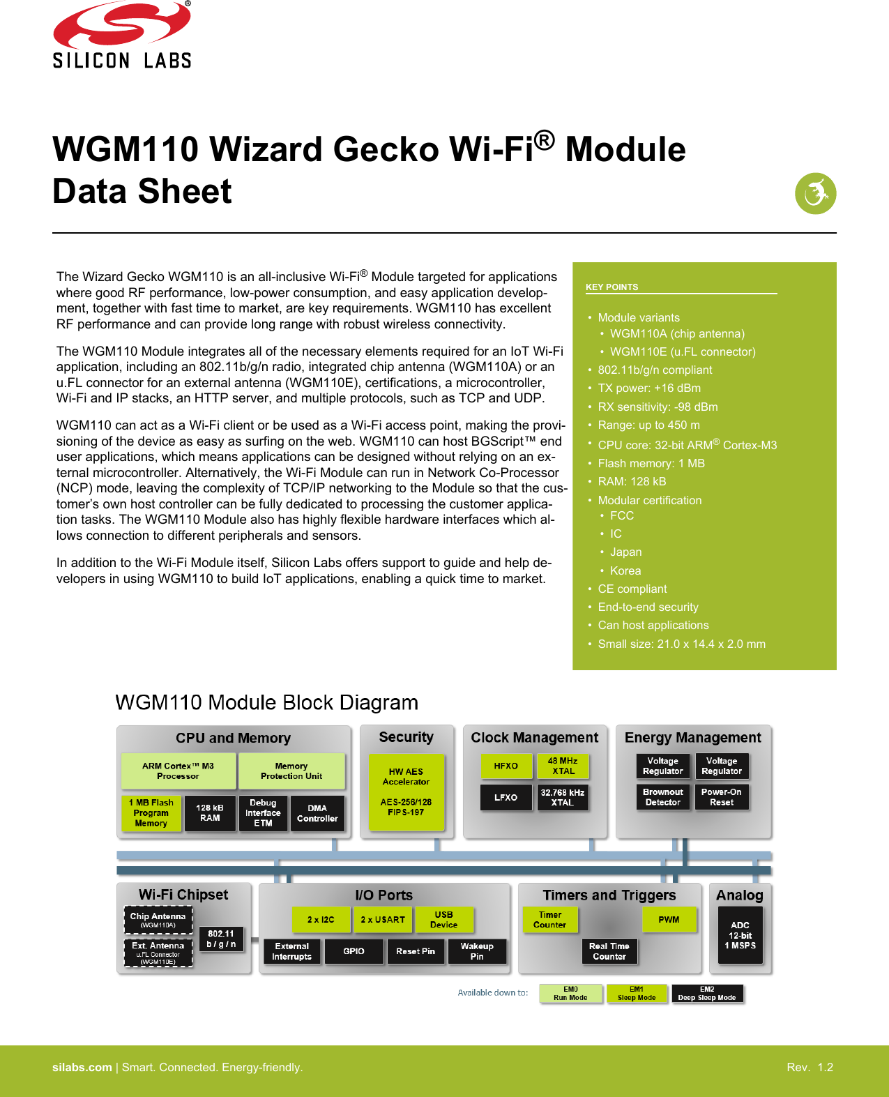WGM110 Wizard Gecko Wi-Fi® ModuleData SheetThe Wizard Gecko WGM110 is an all-inclusive Wi-Fi® Module targeted for applicationswhere good RF performance, low-power consumption, and easy application develop-ment, together with fast time to market, are key requirements. WGM110 has excellentRF performance and can provide long range with robust wireless connectivity.The WGM110 Module integrates all of the necessary elements required for an IoT Wi-Fiapplication, including an 802.11b/g/n radio, integrated chip antenna (WGM110A) or anu.FL connector for an external antenna (WGM110E), certifications, a microcontroller,Wi-Fi and IP stacks, an HTTP server, and multiple protocols, such as TCP and UDP.WGM110 can act as a Wi-Fi client or be used as a Wi-Fi access point, making the provi-sioning of the device as easy as surfing on the web. WGM110 can host BGScript™ enduser applications, which means applications can be designed without relying on an ex-ternal microcontroller. Alternatively, the Wi-Fi Module can run in Network Co-Processor(NCP) mode, leaving the complexity of TCP/IP networking to the Module so that the cus-tomer’s own host controller can be fully dedicated to processing the customer applica-tion tasks. The WGM110 Module also has highly flexible hardware interfaces which al-lows connection to different peripherals and sensors.In addition to the Wi-Fi Module itself, Silicon Labs offers support to guide and help de-velopers in using WGM110 to build IoT applications, enabling a quick time to market.KEY POINTS• Module variants• WGM110A (chip antenna)• WGM110E (u.FL connector)• 802.11b/g/n compliant• TX power: +16 dBm• RX sensitivity: -98 dBm• Range: up to 450 m•CPU core: 32-bit ARM® Cortex-M3• Flash memory: 1 MB• RAM: 128 kB• Modular certification• FCC• IC• Japan• Korea• CE compliant• End-to-end security• Can host applications• Small size: 21.0 x 14.4 x 2.0 mmsilabs.com | Smart. Connected. Energy-friendly. Rev.  1.2 