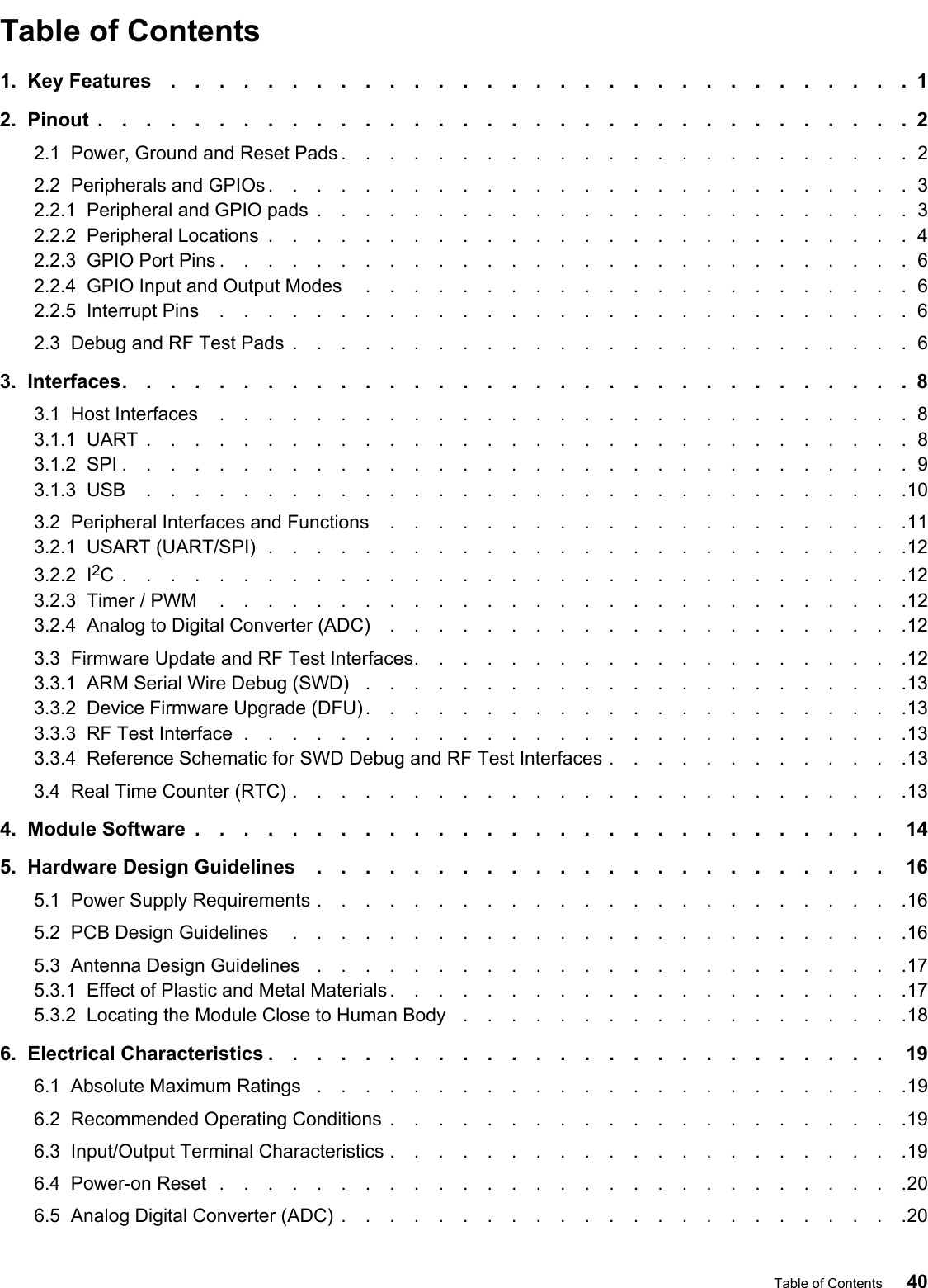 Table of Contents1.  Key Features ...............................12.  Pinout ..................................22.1  Power, Ground and Reset Pads ........................22.2  Peripherals and GPIOs ...........................32.2.1  Peripheral and GPIO pads .........................32.2.2  Peripheral Locations ...........................42.2.3  GPIO Port Pins .............................62.2.4  GPIO Input and Output Modes .......................62.2.5  Interrupt Pins .............................62.3  Debug and RF Test Pads ..........................63.  Interfaces.................................83.1  Host Interfaces .............................83.1.1  UART ................................83.1.2  SPI .................................93.1.3  USB ................................103.2  Peripheral Interfaces and Functions ......................113.2.1  USART (UART/SPI) ...........................123.2.2  I2C.................................123.2.3  Timer / PWM .............................123.2.4  Analog to Digital Converter (ADC) ......................123.3  Firmware Update and RF Test Interfaces.....................123.3.1  ARM Serial Wire Debug (SWD) .......................133.3.2  Device Firmware Upgrade (DFU) .......................133.3.3  RF Test Interface ............................133.3.4  Reference Schematic for SWD Debug and RF Test Interfaces .............133.4  Real Time Counter (RTC) ..........................134.  Module Software ............................. 145.  Hardware Design Guidelines ........................ 165.1  Power Supply Requirements .........................165.2  PCB Design Guidelines ..........................165.3  Antenna Design Guidelines .........................175.3.1  Effect of Plastic and Metal Materials ......................175.3.2  Locating the Module Close to Human Body  ...................186.  Electrical Characteristics .......................... 196.1  Absolute Maximum Ratings .........................196.2  Recommended Operating Conditions ......................196.3  Input/Output Terminal Characteristics ......................196.4  Power-on Reset .............................206.5  Analog Digital Converter (ADC) ........................20Table of Contents 40