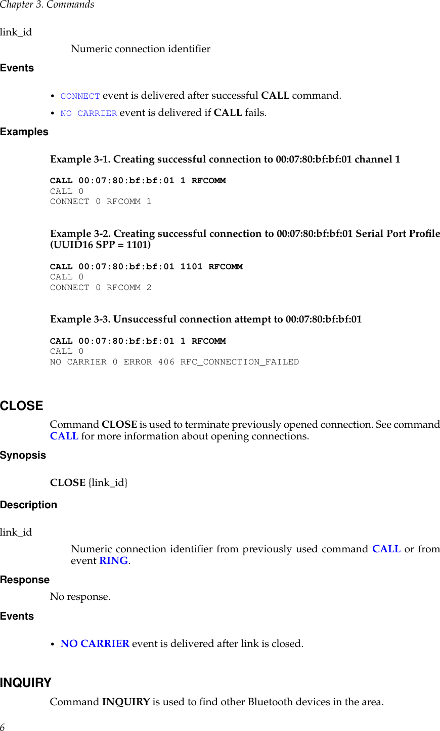 Chapter 3. Commandslink_idNumeric connection identiﬁerEvents•CONNECT event is delivered after successful CALL command.•NO CARRIER event is delivered if CALL fails.ExamplesExample 3-1. Creating successful connection to 00:07:80:bf:bf:01 channel 1CALL 00:07:80:bf:bf:01 1 RFCOMMCALL 0CONNECT 0 RFCOMM 1Example 3-2. Creating successful connection to 00:07:80:bf:bf:01 Serial Port Proﬁle(UUID16 SPP = 1101)CALL 00:07:80:bf:bf:01 1101 RFCOMMCALL 0CONNECT 0 RFCOMM 2Example 3-3. Unsuccessful connection attempt to 00:07:80:bf:bf:01CALL 00:07:80:bf:bf:01 1 RFCOMMCALL 0NO CARRIER 0 ERROR 406 RFC_CONNECTION_FAILEDCLOSECommand CLOSE is used to terminate previously opened connection. See commandCALL for more information about opening connections.SynopsisCLOSE {link_id}Descriptionlink_idNumeric connection identiﬁer from previously used command CALL or fromevent RING.ResponseNo response.Events•NO CARRIER event is delivered after link is closed.INQUIRYCommand INQUIRY is used to ﬁnd other Bluetooth devices in the area.6