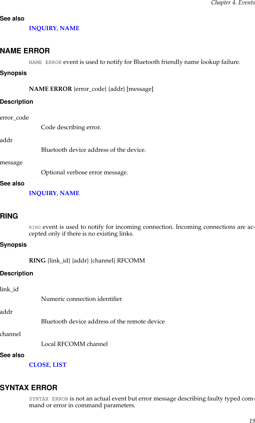 Chapter 4. EventsSee alsoINQUIRY,NAMENAME ERRORNAME ERROR event is used to notify for Bluetooth friendly name lookup failure.SynopsisNAME ERROR {error_code} {addr} [message]Descriptionerror_codeCode describing error.addrBluetooth device address of the device.messageOptional verbose error message.See alsoINQUIRY,NAMERINGRING event is used to notify for incoming connection. Incoming connections are ac-cepted only if there is no existing links.SynopsisRING {link_id} {addr} {channel} RFCOMMDescriptionlink_idNumeric connection identiﬁeraddrBluetooth device address of the remote devicechannelLocal RFCOMM channelSee alsoCLOSE,LISTSYNTAX ERRORSYNTAX ERROR is not an actual event but error message describing faulty typed com-mand or error in command parameters.19