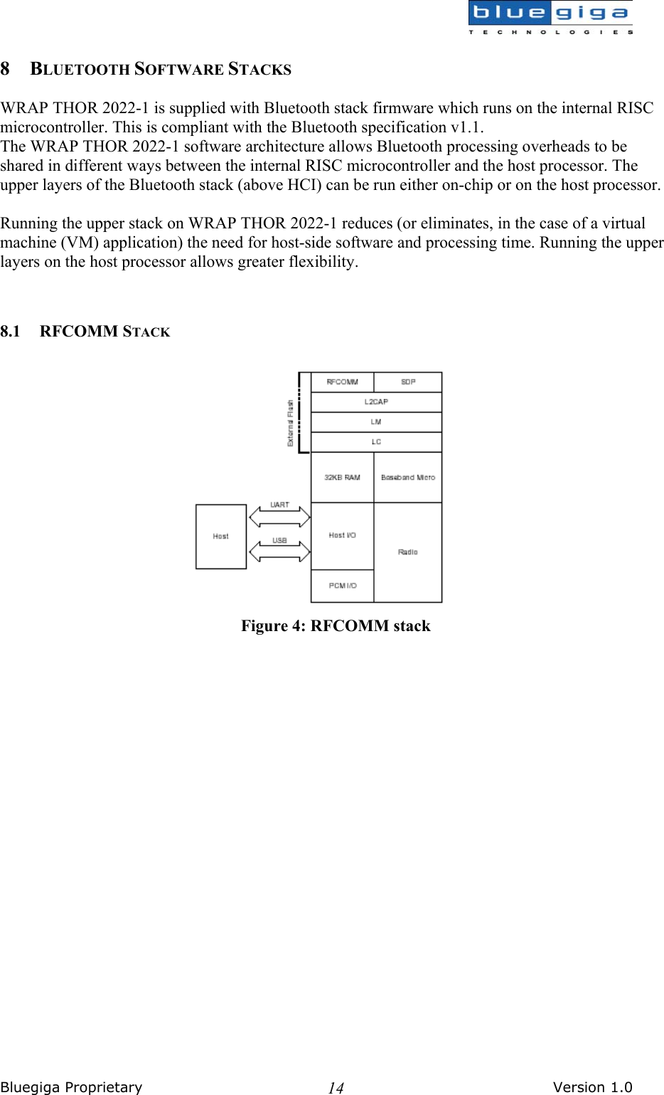  Bluegiga Proprietary       Version 1.0 148 BLUETOOTH SOFTWARE STACKS  WRAP THOR 2022-1 is supplied with Bluetooth stack firmware which runs on the internal RISC microcontroller. This is compliant with the Bluetooth specification v1.1. The WRAP THOR 2022-1 software architecture allows Bluetooth processing overheads to be shared in different ways between the internal RISC microcontroller and the host processor. The upper layers of the Bluetooth stack (above HCI) can be run either on-chip or on the host processor.  Running the upper stack on WRAP THOR 2022-1 reduces (or eliminates, in the case of a virtual machine (VM) application) the need for host-side software and processing time. Running the upper layers on the host processor allows greater flexibility.   8.1 RFCOMM STACK   Figure 4: RFCOMM stack 