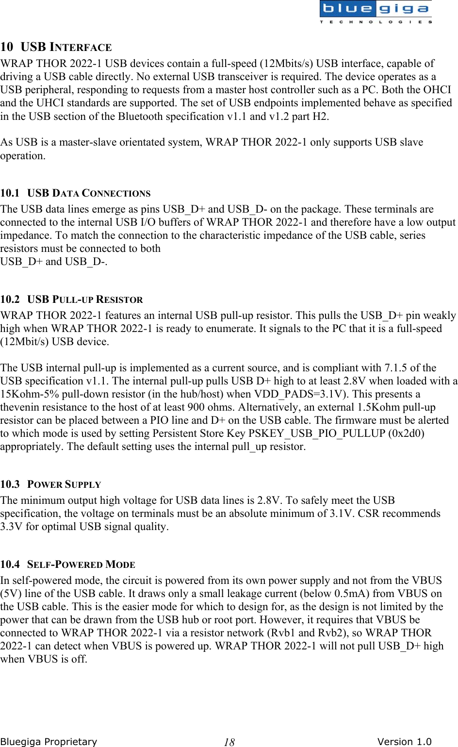  Bluegiga Proprietary       Version 1.0 1810 USB INTERFACE WRAP THOR 2022-1 USB devices contain a full-speed (12Mbits/s) USB interface, capable of driving a USB cable directly. No external USB transceiver is required. The device operates as a USB peripheral, responding to requests from a master host controller such as a PC. Both the OHCI and the UHCI standards are supported. The set of USB endpoints implemented behave as specified in the USB section of the Bluetooth specification v1.1 and v1.2 part H2.   As USB is a master-slave orientated system, WRAP THOR 2022-1 only supports USB slave operation.  10.1 USB DATA CONNECTIONS The USB data lines emerge as pins USB_D+ and USB_D- on the package. These terminals are connected to the internal USB I/O buffers of WRAP THOR 2022-1 and therefore have a low output impedance. To match the connection to the characteristic impedance of the USB cable, series resistors must be connected to both USB_D+ and USB_D-.   10.2 USB PULL-UP RESISTOR WRAP THOR 2022-1 features an internal USB pull-up resistor. This pulls the USB_D+ pin weakly high when WRAP THOR 2022-1 is ready to enumerate. It signals to the PC that it is a full-speed (12Mbit/s) USB device.  The USB internal pull-up is implemented as a current source, and is compliant with 7.1.5 of the USB specification v1.1. The internal pull-up pulls USB D+ high to at least 2.8V when loaded with a 15Kohm-5% pull-down resistor (in the hub/host) when VDD_PADS=3.1V). This presents a thevenin resistance to the host of at least 900 ohms. Alternatively, an external 1.5Kohm pull-up resistor can be placed between a PIO line and D+ on the USB cable. The firmware must be alerted to which mode is used by setting Persistent Store Key PSKEY_USB_PIO_PULLUP (0x2d0) appropriately. The default setting uses the internal pull_up resistor.  10.3 POWER SUPPLY The minimum output high voltage for USB data lines is 2.8V. To safely meet the USB specification, the voltage on terminals must be an absolute minimum of 3.1V. CSR recommends 3.3V for optimal USB signal quality.  10.4 SELF-POWERED MODE In self-powered mode, the circuit is powered from its own power supply and not from the VBUS (5V) line of the USB cable. It draws only a small leakage current (below 0.5mA) from VBUS on the USB cable. This is the easier mode for which to design for, as the design is not limited by the power that can be drawn from the USB hub or root port. However, it requires that VBUS be connected to WRAP THOR 2022-1 via a resistor network (Rvb1 and Rvb2), so WRAP THOR 2022-1 can detect when VBUS is powered up. WRAP THOR 2022-1 will not pull USB_D+ high when VBUS is off. 