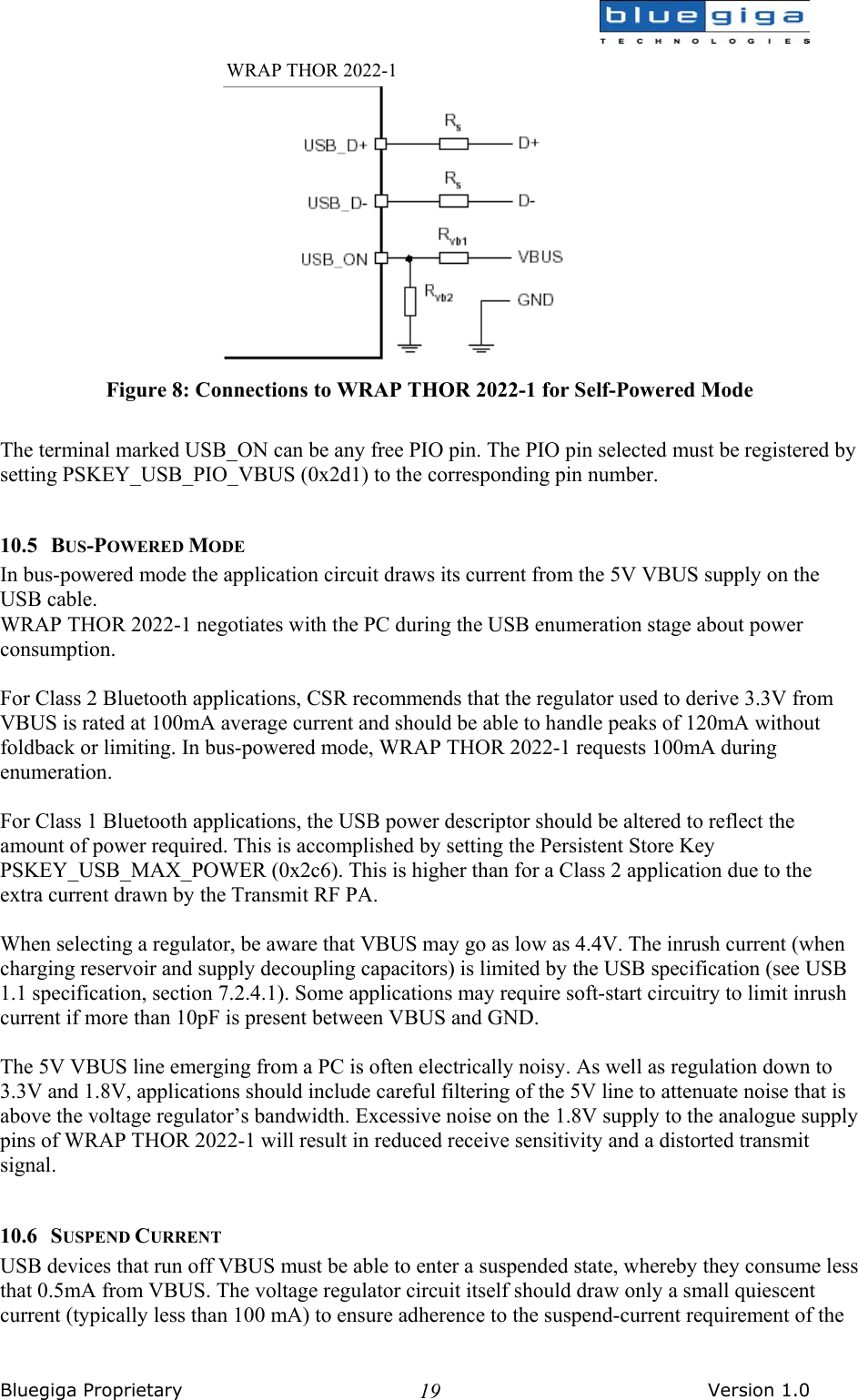  Bluegiga Proprietary       Version 1.0 19 Figure 8: Connections to WRAP THOR 2022-1 for Self-Powered Mode  The terminal marked USB_ON can be any free PIO pin. The PIO pin selected must be registered by setting PSKEY_USB_PIO_VBUS (0x2d1) to the corresponding pin number.  10.5 BUS-POWERED MODE In bus-powered mode the application circuit draws its current from the 5V VBUS supply on the USB cable. WRAP THOR 2022-1 negotiates with the PC during the USB enumeration stage about power consumption.  For Class 2 Bluetooth applications, CSR recommends that the regulator used to derive 3.3V from VBUS is rated at 100mA average current and should be able to handle peaks of 120mA without foldback or limiting. In bus-powered mode, WRAP THOR 2022-1 requests 100mA during enumeration.  For Class 1 Bluetooth applications, the USB power descriptor should be altered to reflect the amount of power required. This is accomplished by setting the Persistent Store Key PSKEY_USB_MAX_POWER (0x2c6). This is higher than for a Class 2 application due to the extra current drawn by the Transmit RF PA.  When selecting a regulator, be aware that VBUS may go as low as 4.4V. The inrush current (when charging reservoir and supply decoupling capacitors) is limited by the USB specification (see USB 1.1 specification, section 7.2.4.1). Some applications may require soft-start circuitry to limit inrush current if more than 10pF is present between VBUS and GND.  The 5V VBUS line emerging from a PC is often electrically noisy. As well as regulation down to 3.3V and 1.8V, applications should include careful filtering of the 5V line to attenuate noise that is above the voltage regulator’s bandwidth. Excessive noise on the 1.8V supply to the analogue supply pins of WRAP THOR 2022-1 will result in reduced receive sensitivity and a distorted transmit signal.  10.6 SUSPEND CURRENT USB devices that run off VBUS must be able to enter a suspended state, whereby they consume less that 0.5mA from VBUS. The voltage regulator circuit itself should draw only a small quiescent current (typically less than 100 mA) to ensure adherence to the suspend-current requirement of the  WRAP THOR 2022-1