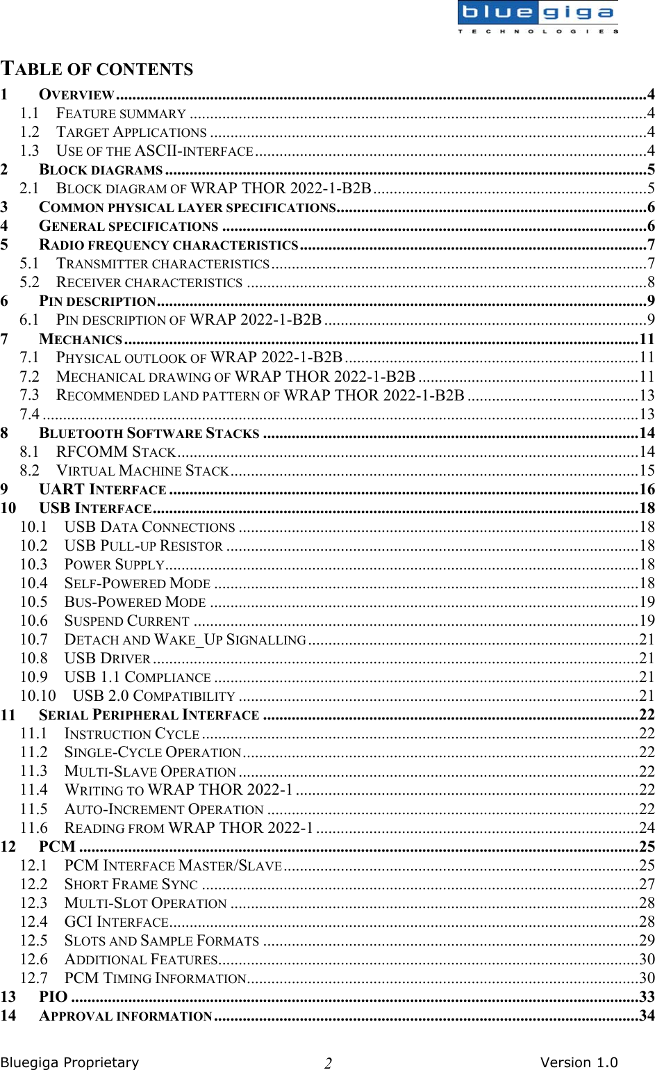  Bluegiga Proprietary       Version 1.0 2TABLE OF CONTENTS 1 OVERVIEW..................................................................................................................................4 1.1 FEATURE SUMMARY ................................................................................................................4 1.2 TARGET APPLICATIONS ...........................................................................................................4 1.3 USE OF THE ASCII-INTERFACE................................................................................................4 2 BLOCK DIAGRAMS ......................................................................................................................5 2.1 BLOCK DIAGRAM OF WRAP THOR 2022-1-B2B...................................................................5 3 COMMON PHYSICAL LAYER SPECIFICATIONS............................................................................6 4 GENERAL SPECIFICATIONS ........................................................................................................6 5 RADIO FREQUENCY CHARACTERISTICS.....................................................................................7 5.1 TRANSMITTER CHARACTERISTICS............................................................................................7 5.2 RECEIVER CHARACTERISTICS ..................................................................................................8 6 PIN DESCRIPTION........................................................................................................................9 6.1 PIN DESCRIPTION OF WRAP 2022-1-B2B...............................................................................9 7 MECHANICS ..............................................................................................................................11 7.1 PHYSICAL OUTLOOK OF WRAP 2022-1-B2B........................................................................11 7.2 MECHANICAL DRAWING OF WRAP THOR 2022-1-B2B ......................................................11 7.3 RECOMMENDED LAND PATTERN OF WRAP THOR 2022-1-B2B ..........................................13 7.4 ..................................................................................................................................................13 8 BLUETOOTH SOFTWARE STACKS ............................................................................................14 8.1 RFCOMM STACK.................................................................................................................14 8.2 VIRTUAL MACHINE STACK....................................................................................................15 9 UART INTERFACE ...................................................................................................................16 10 USB INTERFACE.......................................................................................................................18 10.1 USB DATA CONNECTIONS ..................................................................................................18 10.2 USB PULL-UP RESISTOR .....................................................................................................18 10.3 POWER SUPPLY....................................................................................................................18 10.4 SELF-POWERED MODE ........................................................................................................18 10.5 BUS-POWERED MODE .........................................................................................................19 10.6 SUSPEND CURRENT .............................................................................................................19 10.7 DETACH AND WAKE_UP SIGNALLING .................................................................................21 10.8 USB DRIVER .......................................................................................................................21 10.9  USB 1.1 COMPLIANCE ........................................................................................................21 10.10  USB 2.0 COMPATIBILITY ..................................................................................................21 11 SERIAL PERIPHERAL INTERFACE ............................................................................................22 11.1 INSTRUCTION CYCLE ...........................................................................................................22 11.2 SINGLE-CYCLE OPERATION.................................................................................................22 11.3 MULTI-SLAVE OPERATION ..................................................................................................22 11.4 WRITING TO WRAP THOR 2022-1 ....................................................................................22 11.5 AUTO-INCREMENT OPERATION ...........................................................................................22 11.6 READING FROM WRAP THOR 2022-1 ...............................................................................24 12 PCM .........................................................................................................................................25 12.1 PCM INTERFACE MASTER/SLAVE.......................................................................................25 12.2 SHORT FRAME SYNC ...........................................................................................................27 12.3 MULTI-SLOT OPERATION ....................................................................................................28 12.4 GCI INTERFACE...................................................................................................................28 12.5 SLOTS AND SAMPLE FORMATS ............................................................................................29 12.6 ADDITIONAL FEATURES.......................................................................................................30 12.7 PCM TIMING INFORMATION................................................................................................30 13 PIO ...........................................................................................................................................33 14 APPROVAL INFORMATION........................................................................................................34 