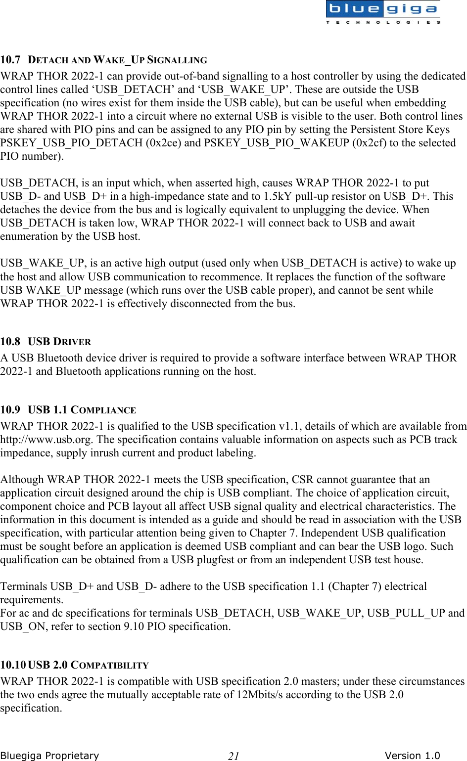  Bluegiga Proprietary       Version 1.0 21 10.7 DETACH AND WAKE_UP SIGNALLING WRAP THOR 2022-1 can provide out-of-band signalling to a host controller by using the dedicated control lines called ‘USB_DETACH’ and ‘USB_WAKE_UP’. These are outside the USB specification (no wires exist for them inside the USB cable), but can be useful when embedding WRAP THOR 2022-1 into a circuit where no external USB is visible to the user. Both control lines are shared with PIO pins and can be assigned to any PIO pin by setting the Persistent Store Keys PSKEY_USB_PIO_DETACH (0x2ce) and PSKEY_USB_PIO_WAKEUP (0x2cf) to the selected PIO number).  USB_DETACH, is an input which, when asserted high, causes WRAP THOR 2022-1 to put USB_D- and USB_D+ in a high-impedance state and to 1.5kY pull-up resistor on USB_D+. This detaches the device from the bus and is logically equivalent to unplugging the device. When USB_DETACH is taken low, WRAP THOR 2022-1 will connect back to USB and await enumeration by the USB host.  USB_WAKE_UP, is an active high output (used only when USB_DETACH is active) to wake up the host and allow USB communication to recommence. It replaces the function of the software USB WAKE_UP message (which runs over the USB cable proper), and cannot be sent while WRAP THOR 2022-1 is effectively disconnected from the bus.  10.8 USB DRIVER A USB Bluetooth device driver is required to provide a software interface between WRAP THOR 2022-1 and Bluetooth applications running on the host.  10.9 USB 1.1 COMPLIANCE WRAP THOR 2022-1 is qualified to the USB specification v1.1, details of which are available from http://www.usb.org. The specification contains valuable information on aspects such as PCB track impedance, supply inrush current and product labeling.  Although WRAP THOR 2022-1 meets the USB specification, CSR cannot guarantee that an application circuit designed around the chip is USB compliant. The choice of application circuit, component choice and PCB layout all affect USB signal quality and electrical characteristics. The information in this document is intended as a guide and should be read in association with the USB specification, with particular attention being given to Chapter 7. Independent USB qualification must be sought before an application is deemed USB compliant and can bear the USB logo. Such qualification can be obtained from a USB plugfest or from an independent USB test house.  Terminals USB_D+ and USB_D- adhere to the USB specification 1.1 (Chapter 7) electrical requirements. For ac and dc specifications for terminals USB_DETACH, USB_WAKE_UP, USB_PULL_UP and USB_ON, refer to section 9.10 PIO specification.   10.10 USB  2.0  COMPATIBILITY WRAP THOR 2022-1 is compatible with USB specification 2.0 masters; under these circumstances the two ends agree the mutually acceptable rate of 12Mbits/s according to the USB 2.0 specification.  