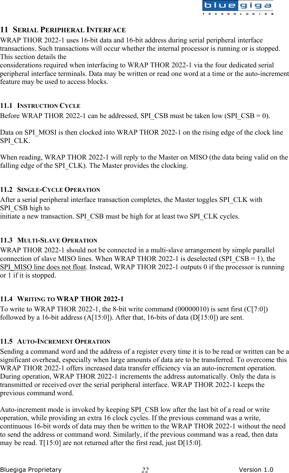  Bluegiga Proprietary       Version 1.0 2211 SERIAL PERIPHERAL INTERFACE WRAP THOR 2022-1 uses 16-bit data and 16-bit address during serial peripheral interface transactions. Such transactions will occur whether the internal processor is running or is stopped. This section details the considerations required when interfacing to WRAP THOR 2022-1 via the four dedicated serial peripheral interface terminals. Data may be written or read one word at a time or the auto-increment feature may be used to access blocks.  11.1 INSTRUCTION CYCLE Before WRAP THOR 2022-1 can be addressed, SPI_CSB must be taken low (SPI_CSB = 0).  Data on SPI_MOSI is then clocked into WRAP THOR 2022-1 on the rising edge of the clock line SPI_CLK.  When reading, WRAP THOR 2022-1 will reply to the Master on MISO (the data being valid on the falling edge of the SPI_CLK). The Master provides the clocking.  11.2 SINGLE-CYCLE OPERATION After a serial peripheral interface transaction completes, the Master toggles SPI_CLK with SPI_CSB high to initiate a new transaction. SPI_CSB must be high for at least two SPI_CLK cycles.  11.3 MULTI-SLAVE OPERATION WRAP THOR 2022-1 should not be connected in a multi-slave arrangement by simple parallel connection of slave MISO lines. When WRAP THOR 2022-1 is deselected (SPI_CSB = 1), the SPI_MISO line does not float. Instead, WRAP THOR 2022-1 outputs 0 if the processor is running or 1 if it is stopped.  11.4 WRITING TO WRAP THOR 2022-1 To write to WRAP THOR 2022-1, the 8-bit write command (00000010) is sent first (C[7:0]) followed by a 16-bit address (A[15:0]). After that, 16-bits of data (D[15:0]) are sent.  11.5 AUTO-INCREMENT OPERATION Sending a command word and the address of a register every time it is to be read or written can be a significant overhead, especially when large amounts of data are to be transferred. To overcome this WRAP THOR 2022-1 offers increased data transfer efficiency via an auto-increment operation. During operation, WRAP THOR 2022-1 increments the address automatically. Only the data is transmitted or received over the serial peripheral interface. WRAP THOR 2022-1 keeps the previous command word.  Auto-increment mode is invoked by keeping SPI_CSB low after the last bit of a read or write operation, while providing an extra 16 clock cycles. If the previous command was a write, continuous 16-bit words of data may then be written to the WRAP THOR 2022-1 without the need to send the address or command word. Similarly, if the previous command was a read, then data may be read. T[15:0] are not returned after the first read, just D[15:0].  