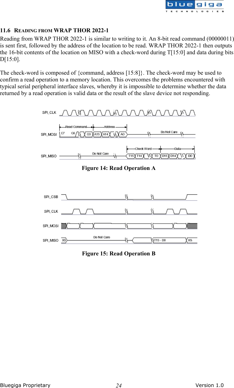  Bluegiga Proprietary       Version 1.0 24 11.6 READING FROM WRAP THOR 2022-1 Reading from WRAP THOR 2022-1 is similar to writing to it. An 8-bit read command (00000011) is sent first, followed by the address of the location to be read. WRAP THOR 2022-1 then outputs the 16-bit contents of the location on MISO with a check-word during T[15:0] and data during bits D[15:0].  The check-word is composed of {command, address [15:8]}. The check-word may be used to confirm a read operation to a memory location. This overcomes the problems encountered with typical serial peripheral interface slaves, whereby it is impossible to determine whether the data returned by a read operation is valid data or the result of the slave device not responding.   Figure 14: Read Operation A   Figure 15: Read Operation B   