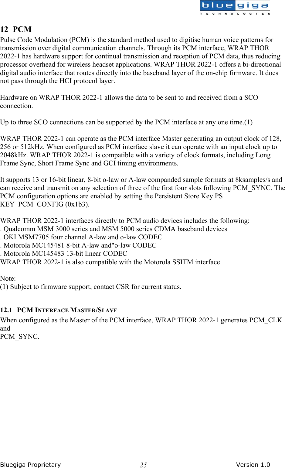  Bluegiga Proprietary       Version 1.0 2512 PCM Pulse Code Modulation (PCM) is the standard method used to digitise human voice patterns for transmission over digital communication channels. Through its PCM interface, WRAP THOR 2022-1 has hardware support for continual transmission and reception of PCM data, thus reducing processor overhead for wireless headset applications. WRAP THOR 2022-1 offers a bi-directional digital audio interface that routes directly into the baseband layer of the on-chip firmware. It does not pass through the HCI protocol layer.  Hardware on WRAP THOR 2022-1 allows the data to be sent to and received from a SCO connection.  Up to three SCO connections can be supported by the PCM interface at any one time.(1)  WRAP THOR 2022-1 can operate as the PCM interface Master generating an output clock of 128, 256 or 512kHz. When configured as PCM interface slave it can operate with an input clock up to 2048kHz. WRAP THOR 2022-1 is compatible with a variety of clock formats, including Long Frame Sync, Short Frame Sync and GCI timing environments.  It supports 13 or 16-bit linear, 8-bit o-law or A-law companded sample formats at 8ksamples/s and can receive and transmit on any selection of three of the first four slots following PCM_SYNC. The PCM configuration options are enabled by setting the Persistent Store Key PS KEY_PCM_CONFIG (0x1b3).  WRAP THOR 2022-1 interfaces directly to PCM audio devices includes the following: . Qualcomm MSM 3000 series and MSM 5000 series CDMA baseband devices . OKI MSM7705 four channel A-law and o-law CODEC . Motorola MC145481 8-bit A-law and&quot;o-law CODEC . Motorola MC145483 13-bit linear CODEC WRAP THOR 2022-1 is also compatible with the Motorola SSITM interface  Note: (1) Subject to firmware support, contact CSR for current status.  12.1 PCM INTERFACE MASTER/SLAVE When configured as the Master of the PCM interface, WRAP THOR 2022-1 generates PCM_CLK and PCM_SYNC.  