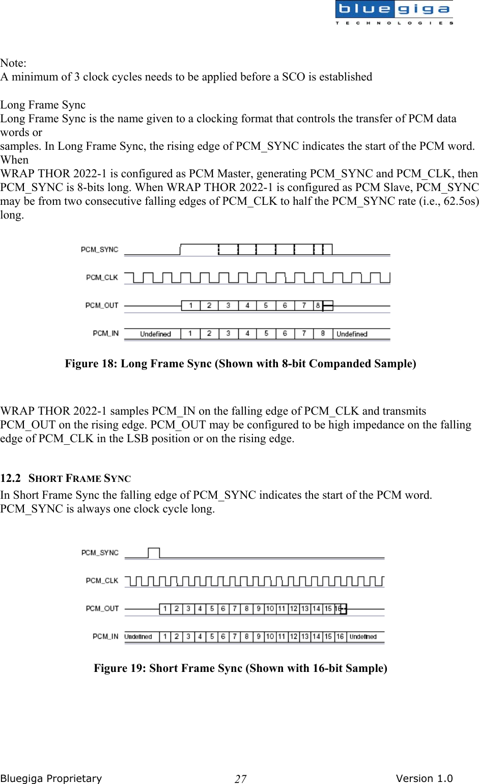  Bluegiga Proprietary       Version 1.0 27  Note: A minimum of 3 clock cycles needs to be applied before a SCO is established  Long Frame Sync Long Frame Sync is the name given to a clocking format that controls the transfer of PCM data words or samples. In Long Frame Sync, the rising edge of PCM_SYNC indicates the start of the PCM word. When WRAP THOR 2022-1 is configured as PCM Master, generating PCM_SYNC and PCM_CLK, then PCM_SYNC is 8-bits long. When WRAP THOR 2022-1 is configured as PCM Slave, PCM_SYNC may be from two consecutive falling edges of PCM_CLK to half the PCM_SYNC rate (i.e., 62.5os) long.   Figure 18: Long Frame Sync (Shown with 8-bit Companded Sample)   WRAP THOR 2022-1 samples PCM_IN on the falling edge of PCM_CLK and transmits PCM_OUT on the rising edge. PCM_OUT may be configured to be high impedance on the falling edge of PCM_CLK in the LSB position or on the rising edge.  12.2 SHORT FRAME SYNC In Short Frame Sync the falling edge of PCM_SYNC indicates the start of the PCM word. PCM_SYNC is always one clock cycle long.    Figure 19: Short Frame Sync (Shown with 16-bit Sample) 