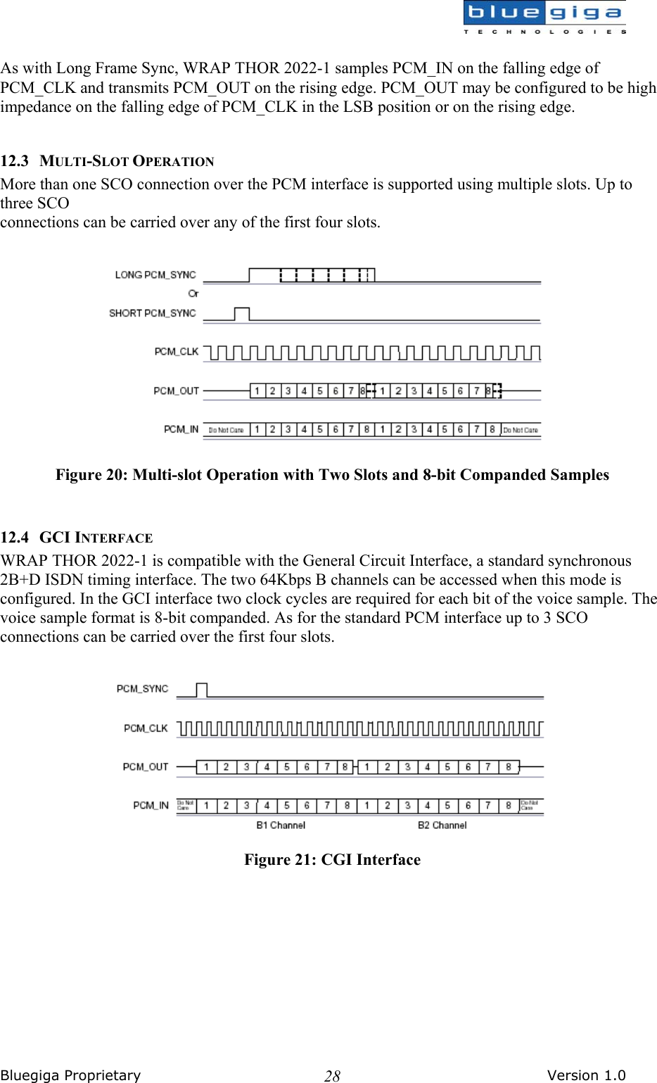  Bluegiga Proprietary       Version 1.0 28 As with Long Frame Sync, WRAP THOR 2022-1 samples PCM_IN on the falling edge of PCM_CLK and transmits PCM_OUT on the rising edge. PCM_OUT may be configured to be high impedance on the falling edge of PCM_CLK in the LSB position or on the rising edge.  12.3 MULTI-SLOT OPERATION More than one SCO connection over the PCM interface is supported using multiple slots. Up to three SCO connections can be carried over any of the first four slots.   Figure 20: Multi-slot Operation with Two Slots and 8-bit Companded Samples  12.4 GCI INTERFACE WRAP THOR 2022-1 is compatible with the General Circuit Interface, a standard synchronous 2B+D ISDN timing interface. The two 64Kbps B channels can be accessed when this mode is configured. In the GCI interface two clock cycles are required for each bit of the voice sample. The voice sample format is 8-bit companded. As for the standard PCM interface up to 3 SCO connections can be carried over the first four slots.   Figure 21: CGI Interface 