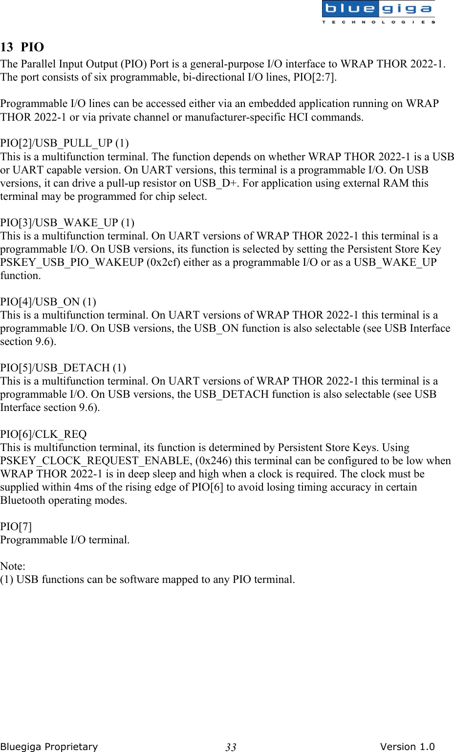  Bluegiga Proprietary       Version 1.0 3313 PIO The Parallel Input Output (PIO) Port is a general-purpose I/O interface to WRAP THOR 2022-1. The port consists of six programmable, bi-directional I/O lines, PIO[2:7].  Programmable I/O lines can be accessed either via an embedded application running on WRAP THOR 2022-1 or via private channel or manufacturer-specific HCI commands.  PIO[2]/USB_PULL_UP (1) This is a multifunction terminal. The function depends on whether WRAP THOR 2022-1 is a USB or UART capable version. On UART versions, this terminal is a programmable I/O. On USB versions, it can drive a pull-up resistor on USB_D+. For application using external RAM this terminal may be programmed for chip select.  PIO[3]/USB_WAKE_UP (1) This is a multifunction terminal. On UART versions of WRAP THOR 2022-1 this terminal is a programmable I/O. On USB versions, its function is selected by setting the Persistent Store Key PSKEY_USB_PIO_WAKEUP (0x2cf) either as a programmable I/O or as a USB_WAKE_UP function.  PIO[4]/USB_ON (1) This is a multifunction terminal. On UART versions of WRAP THOR 2022-1 this terminal is a programmable I/O. On USB versions, the USB_ON function is also selectable (see USB Interface section 9.6).  PIO[5]/USB_DETACH (1) This is a multifunction terminal. On UART versions of WRAP THOR 2022-1 this terminal is a programmable I/O. On USB versions, the USB_DETACH function is also selectable (see USB Interface section 9.6).  PIO[6]/CLK_REQ This is multifunction terminal, its function is determined by Persistent Store Keys. Using PSKEY_CLOCK_REQUEST_ENABLE, (0x246) this terminal can be configured to be low when WRAP THOR 2022-1 is in deep sleep and high when a clock is required. The clock must be supplied within 4ms of the rising edge of PIO[6] to avoid losing timing accuracy in certain Bluetooth operating modes.  PIO[7] Programmable I/O terminal.  Note: (1) USB functions can be software mapped to any PIO terminal. 