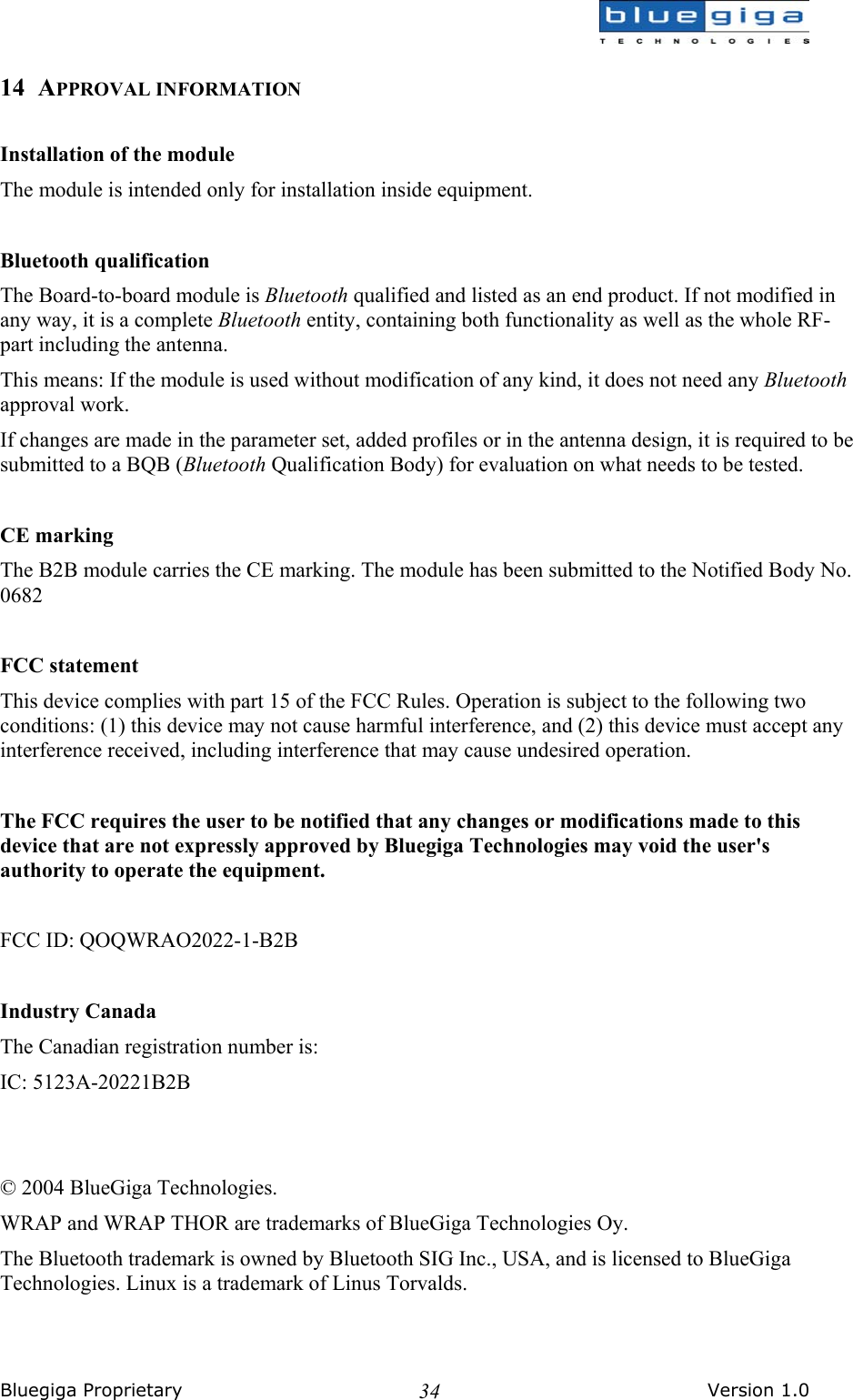  Bluegiga Proprietary       Version 1.0 3414 APPROVAL INFORMATION  Installation of the module The module is intended only for installation inside equipment.  Bluetooth qualification The Board-to-board module is Bluetooth qualified and listed as an end product. If not modified in any way, it is a complete Bluetooth entity, containing both functionality as well as the whole RF-part including the antenna.  This means: If the module is used without modification of any kind, it does not need any Bluetooth approval work.  If changes are made in the parameter set, added profiles or in the antenna design, it is required to be submitted to a BQB (Bluetooth Qualification Body) for evaluation on what needs to be tested.   CE marking The B2B module carries the CE marking. The module has been submitted to the Notified Body No. 0682  FCC statement This device complies with part 15 of the FCC Rules. Operation is subject to the following two conditions: (1) this device may not cause harmful interference, and (2) this device must accept any interference received, including interference that may cause undesired operation.  The FCC requires the user to be notified that any changes or modifications made to this device that are not expressly approved by Bluegiga Technologies may void the user&apos;s authority to operate the equipment.  FCC ID: QOQWRAO2022-1-B2B  Industry Canada The Canadian registration number is: IC: 5123A-20221B2B   © 2004 BlueGiga Technologies. WRAP and WRAP THOR are trademarks of BlueGiga Technologies Oy. The Bluetooth trademark is owned by Bluetooth SIG Inc., USA, and is licensed to BlueGiga Technologies. Linux is a trademark of Linus Torvalds. 