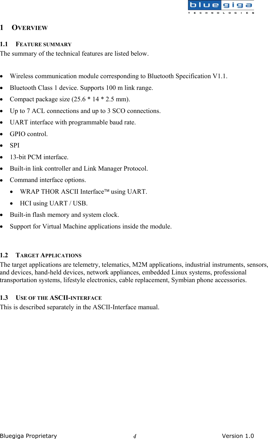  Bluegiga Proprietary       Version 1.0 41 OVERVIEW 1.1 FEATURE SUMMARY The summary of the technical features are listed below.   •  Wireless communication module corresponding to Bluetooth Specification V1.1. •  Bluetooth Class 1 device. Supports 100 m link range. •  Compact package size (25.6 * 14 * 2.5 mm). •  Up to 7 ACL connections and up to 3 SCO connections. •  UART interface with programmable baud rate. •  GPIO control. •  SPI •  13-bit PCM interface. •  Built-in link controller and Link Manager Protocol. •  Command interface options. •  WRAP THOR ASCII Interface using UART. •  HCI using UART / USB. •  Built-in flash memory and system clock. •  Support for Virtual Machine applications inside the module.  1.2 TARGET APPLICATIONS The target applications are telemetry, telematics, M2M applications, industrial instruments, sensors, and devices, hand-held devices, network appliances, embedded Linux systems, professional transportation systems, lifestyle electronics, cable replacement, Symbian phone accessories. 1.3 USE OF THE ASCII-INTERFACE This is described separately in the ASCII-Interface manual.  