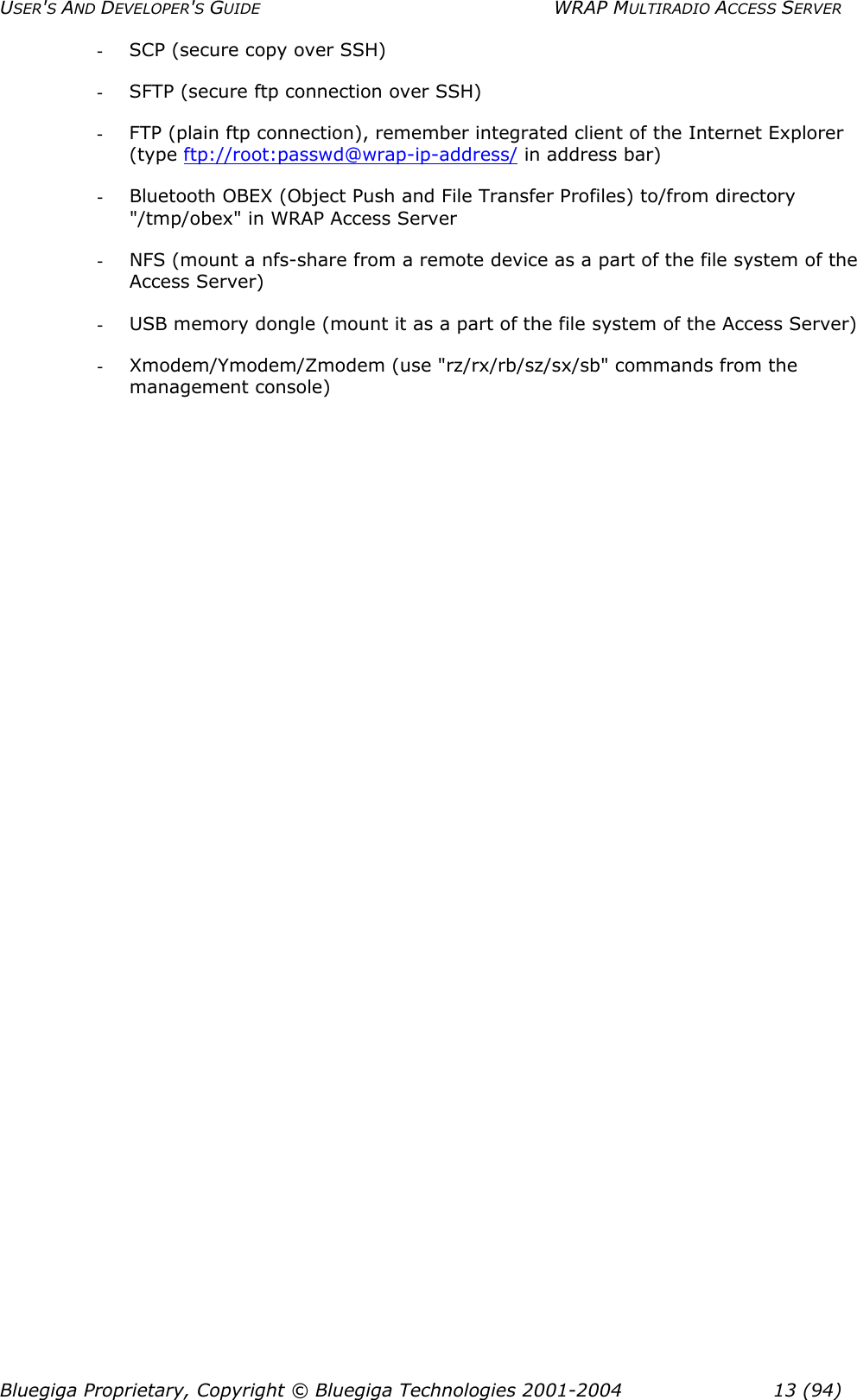 USER&apos;S AND DEVELOPER&apos;S GUIDE  WRAP MULTIRADIO ACCESS SERVER -  SCP (secure copy over SSH) -  SFTP (secure ftp connection over SSH) -  FTP (plain ftp connection), remember integrated client of the Internet Explorer (type ftp://root:passwd@wrap-ip-address/ in address bar) -  Bluetooth OBEX (Object Push and File Transfer Profiles) to/from directory &quot;/tmp/obex&quot; in WRAP Access Server -  NFS (mount a nfs-share from a remote device as a part of the file system of the Access Server) -  USB memory dongle (mount it as a part of the file system of the Access Server) -  Xmodem/Ymodem/Zmodem (use &quot;rz/rx/rb/sz/sx/sb&quot; commands from the management console)  Bluegiga Proprietary, Copyright © Bluegiga Technologies 2001-2004  13 (94) 