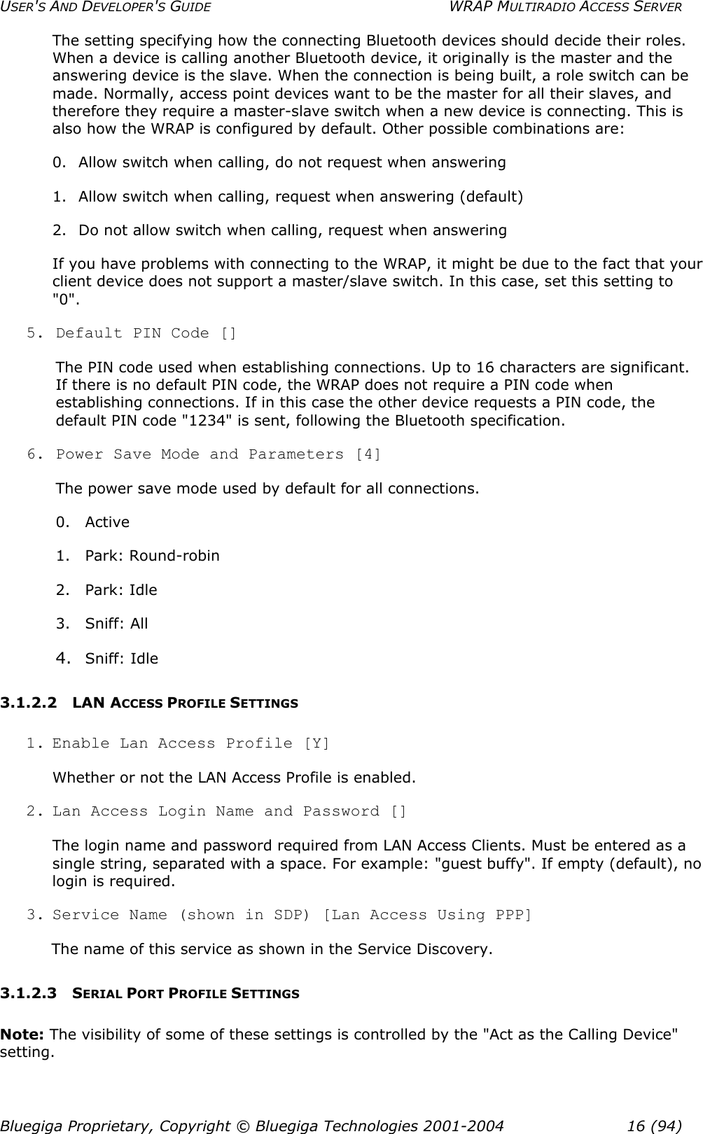 USER&apos;S AND DEVELOPER&apos;S GUIDE  WRAP MULTIRADIO ACCESS SERVER The setting specifying how the connecting Bluetooth devices should decide their roles. When a device is calling another Bluetooth device, it originally is the master and the answering device is the slave. When the connection is being built, a role switch can be made. Normally, access point devices want to be the master for all their slaves, and therefore they require a master-slave switch when a new device is connecting. This is also how the WRAP is configured by default. Other possible combinations are: 0.  Allow switch when calling, do not request when answering 1.  Allow switch when calling, request when answering (default) 2.  Do not allow switch when calling, request when answering If you have problems with connecting to the WRAP, it might be due to the fact that your client device does not support a master/slave switch. In this case, set this setting to &quot;0&quot;. 5. Default PIN Code [] The PIN code used when establishing connections. Up to 16 characters are significant. If there is no default PIN code, the WRAP does not require a PIN code when establishing connections. If in this case the other device requests a PIN code, the default PIN code &quot;1234&quot; is sent, following the Bluetooth specification. 6. Power Save Mode and Parameters [4] The power save mode used by default for all connections.  0. Active 1. Park: Round-robin 2. Park: Idle 3. Sniff: All 4.  Sniff: Idle 3.1.2.2 LAN ACCESS PROFILE SETTINGS 1. Enable Lan Access Profile [Y] Whether or not the LAN Access Profile is enabled. 2. Lan Access Login Name and Password [] The login name and password required from LAN Access Clients. Must be entered as a single string, separated with a space. For example: &quot;guest buffy&quot;. If empty (default), no login is required. 3. Service Name (shown in SDP) [Lan Access Using PPP] The name of this service as shown in the Service Discovery. 3.1.2.3 SERIAL PORT PROFILE SETTINGS Note: The visibility of some of these settings is controlled by the &quot;Act as the Calling Device&quot; setting. Bluegiga Proprietary, Copyright © Bluegiga Technologies 2001-2004  16 (94) 