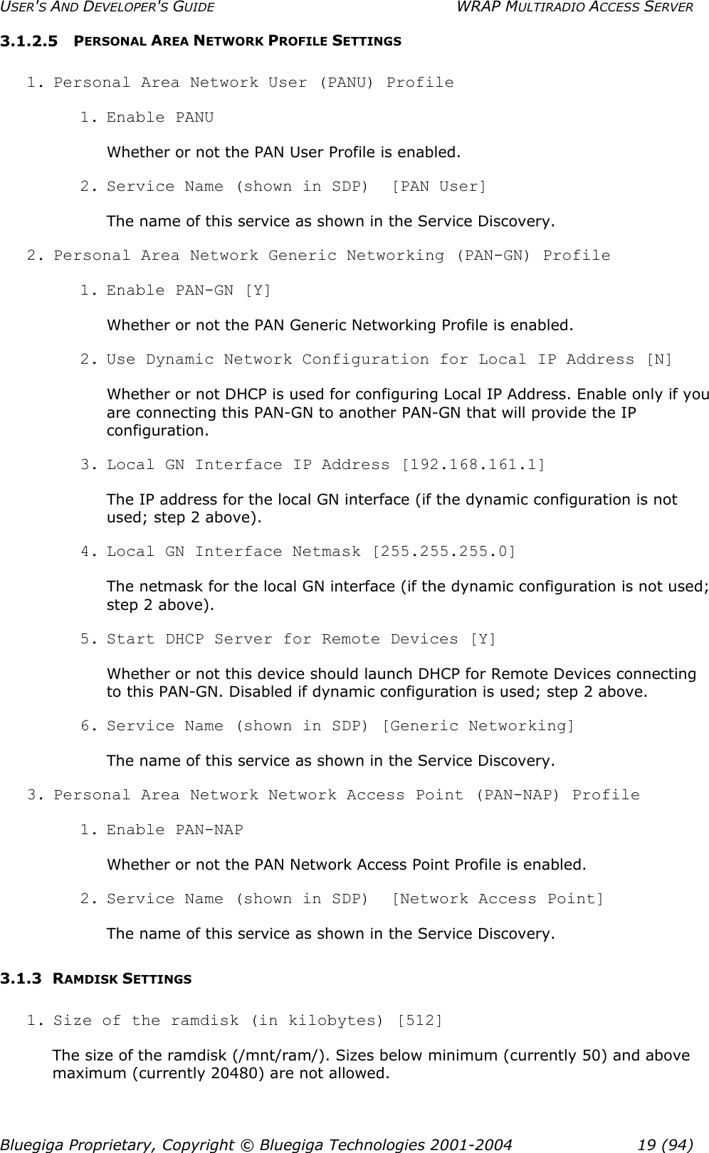 USER&apos;S AND DEVELOPER&apos;S GUIDE  WRAP MULTIRADIO ACCESS SERVER 3.1.2.5 PERSONAL AREA NETWORK PROFILE SETTINGS 1. Personal Area Network User (PANU) Profile 1. Enable  PANU Whether or not the PAN User Profile is enabled. 2. Service Name (shown in SDP)  [PAN User] The name of this service as shown in the Service Discovery. 2. Personal Area Network Generic Networking (PAN-GN) Profile 1. Enable PAN-GN [Y] Whether or not the PAN Generic Networking Profile is enabled. 2. Use Dynamic Network Configuration for Local IP Address [N] Whether or not DHCP is used for configuring Local IP Address. Enable only if you are connecting this PAN-GN to another PAN-GN that will provide the IP configuration. 3. Local GN Interface IP Address [192.168.161.1] The IP address for the local GN interface (if the dynamic configuration is not used; step 2 above). 4. Local GN Interface Netmask [255.255.255.0] The netmask for the local GN interface (if the dynamic configuration is not used; step 2 above). 5. Start DHCP Server for Remote Devices [Y] Whether or not this device should launch DHCP for Remote Devices connecting to this PAN-GN. Disabled if dynamic configuration is used; step 2 above. 6. Service Name (shown in SDP) [Generic Networking] The name of this service as shown in the Service Discovery. 3. Personal Area Network Network Access Point (PAN-NAP) Profile 1. Enable  PAN-NAP Whether or not the PAN Network Access Point Profile is enabled. 2. Service Name (shown in SDP)  [Network Access Point] The name of this service as shown in the Service Discovery. 3.1.3 RAMDISK SETTINGS 1. Size of the ramdisk (in kilobytes) [512] The size of the ramdisk (/mnt/ram/). Sizes below minimum (currently 50) and above maximum (currently 20480) are not allowed. Bluegiga Proprietary, Copyright © Bluegiga Technologies 2001-2004  19 (94) 