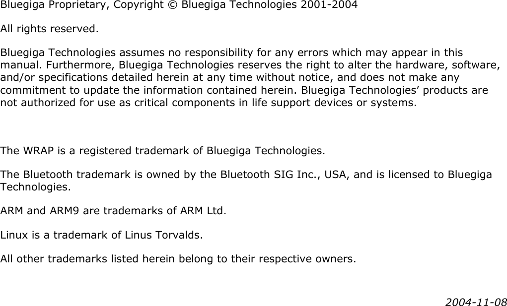                    Bluegiga Proprietary, Copyright © Bluegiga Technologies 2001-2004 All rights reserved. Bluegiga Technologies assumes no responsibility for any errors which may appear in this manual. Furthermore, Bluegiga Technologies reserves the right to alter the hardware, software, and/or specifications detailed herein at any time without notice, and does not make any commitment to update the information contained herein. Bluegiga Technologies’ products are not authorized for use as critical components in life support devices or systems.  The WRAP is a registered trademark of Bluegiga Technologies. The Bluetooth trademark is owned by the Bluetooth SIG Inc., USA, and is licensed to Bluegiga Technologies. ARM and ARM9 are trademarks of ARM Ltd. Linux is a trademark of Linus Torvalds. All other trademarks listed herein belong to their respective owners. 2004-11-08 