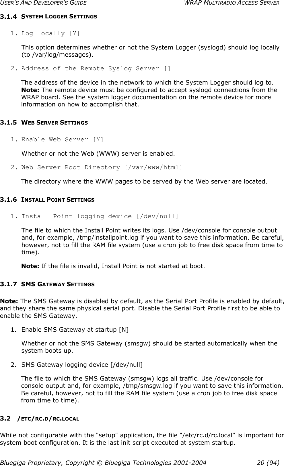 USER&apos;S AND DEVELOPER&apos;S GUIDE  WRAP MULTIRADIO ACCESS SERVER 3.1.4 SYSTEM LOGGER SETTINGS 1. Log locally [Y] This option determines whether or not the System Logger (syslogd) should log locally (to /var/log/messages). 2. Address of the Remote Syslog Server [] The address of the device in the network to which the System Logger should log to. Note: The remote device must be configured to accept syslogd connections from the WRAP board. See the system logger documentation on the remote device for more information on how to accomplish that. 3.1.5 WEB SERVER SETTINGS 1. Enable Web Server [Y] Whether or not the Web (WWW) server is enabled. 2. Web Server Root Directory [/var/www/html] The directory where the WWW pages to be served by the Web server are located. 3.1.6 INSTALL POINT SETTINGS 1. Install Point logging device [/dev/null] The file to which the Install Point writes its logs. Use /dev/console for console output and, for example, /tmp/installpoint.log if you want to save this information. Be careful, however, not to fill the RAM file system (use a cron job to free disk space from time to time).  Note: If the file is invalid, Install Point is not started at boot. 3.1.7 SMS GATEWAY SETTINGS Note: The SMS Gateway is disabled by default, as the Serial Port Profile is enabled by default, and they share the same physical serial port. Disable the Serial Port Profile first to be able to enable the SMS Gateway. 1.  Enable SMS Gateway at startup [N] Whether or not the SMS Gateway (smsgw) should be started automatically when the system boots up. 2.  SMS Gateway logging device [/dev/null] The file to which the SMS Gateway (smsgw) logs all traffic. Use /dev/console for console output and, for example, /tmp/smsgw.log if you want to save this information. Be careful, however, not to fill the RAM file system (use a cron job to free disk space from time to time). 3.2 /ETC/RC.D/RC.LOCAL While not configurable with the &quot;setup&quot; application, the file &quot;/etc/rc.d/rc.local&quot; is important for system boot configuration. It is the last init script executed at system startup.  Bluegiga Proprietary, Copyright © Bluegiga Technologies 2001-2004  20 (94) 