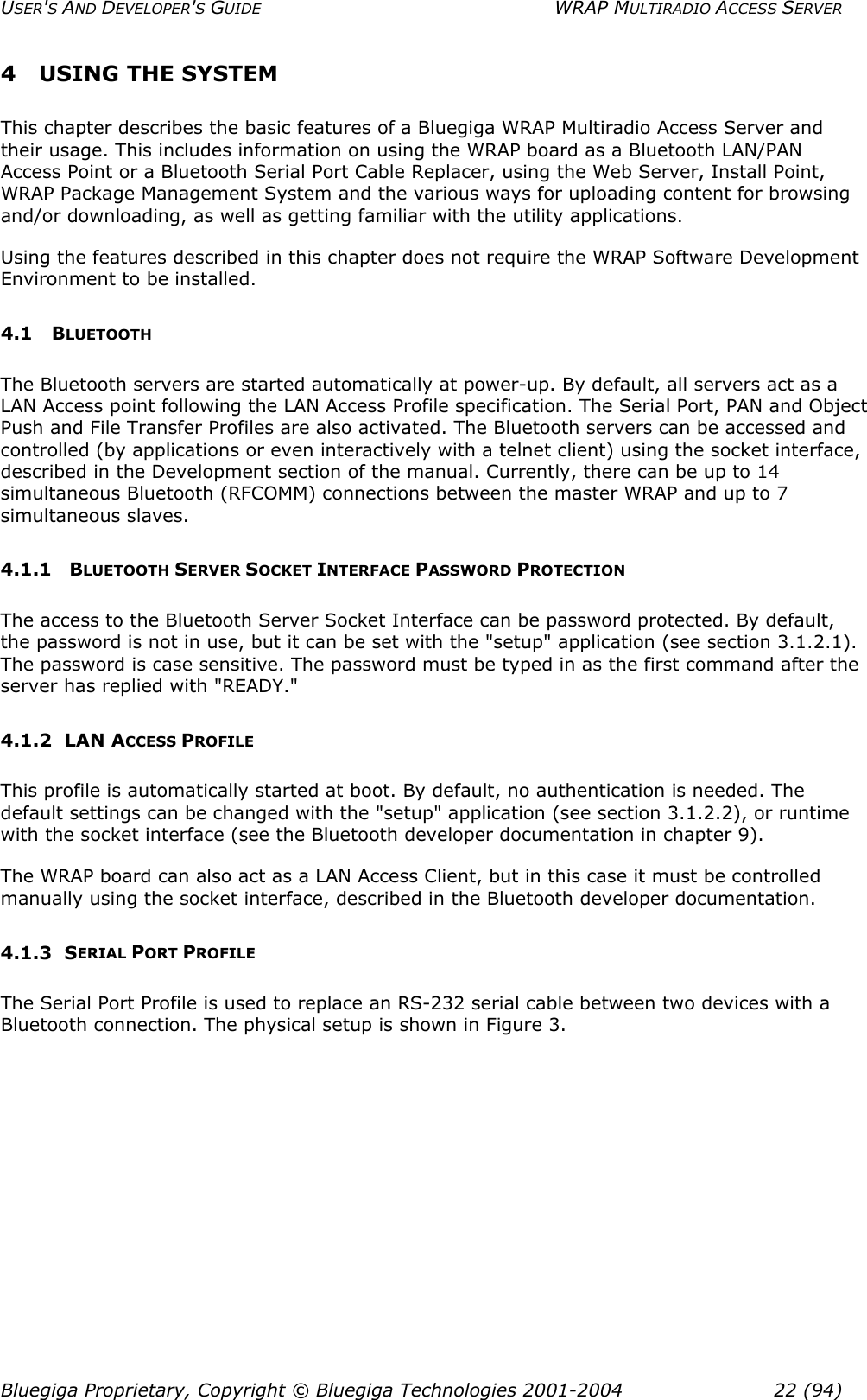 USER&apos;S AND DEVELOPER&apos;S GUIDE  WRAP MULTIRADIO ACCESS SERVER 4  USING THE SYSTEM This chapter describes the basic features of a Bluegiga WRAP Multiradio Access Server and their usage. This includes information on using the WRAP board as a Bluetooth LAN/PAN Access Point or a Bluetooth Serial Port Cable Replacer, using the Web Server, Install Point, WRAP Package Management System and the various ways for uploading content for browsing and/or downloading, as well as getting familiar with the utility applications. Using the features described in this chapter does not require the WRAP Software Development Environment to be installed.  4.1 BLUETOOTH The Bluetooth servers are started automatically at power-up. By default, all servers act as a LAN Access point following the LAN Access Profile specification. The Serial Port, PAN and Object Push and File Transfer Profiles are also activated. The Bluetooth servers can be accessed and controlled (by applications or even interactively with a telnet client) using the socket interface, described in the Development section of the manual. Currently, there can be up to 14 simultaneous Bluetooth (RFCOMM) connections between the master WRAP and up to 7 simultaneous slaves.  4.1.1   BLUETOOTH SERVER SOCKET INTERFACE PASSWORD PROTECTION The access to the Bluetooth Server Socket Interface can be password protected. By default, the password is not in use, but it can be set with the &quot;setup&quot; application (see section 3.1.2.1). The password is case sensitive. The password must be typed in as the first command after the server has replied with &quot;READY.&quot;  4.1.2 LAN ACCESS PROFILE This profile is automatically started at boot. By default, no authentication is needed. The default settings can be changed with the &quot;setup&quot; application (see section 3.1.2.2), or runtime with the socket interface (see the Bluetooth developer documentation in chapter 9). The WRAP board can also act as a LAN Access Client, but in this case it must be controlled manually using the socket interface, described in the Bluetooth developer documentation. 4.1.3 SERIAL PORT PROFILE The Serial Port Profile is used to replace an RS-232 serial cable between two devices with a Bluetooth connection. The physical setup is shown in Figure 3. Bluegiga Proprietary, Copyright © Bluegiga Technologies 2001-2004  22 (94) 