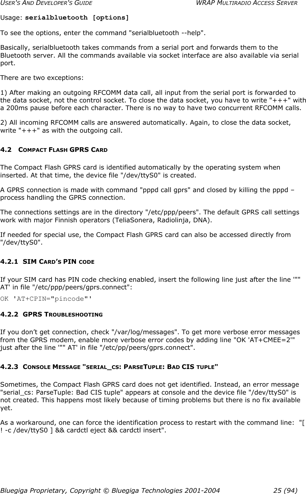 USER&apos;S AND DEVELOPER&apos;S GUIDE  WRAP MULTIRADIO ACCESS SERVER Usage: serialbluetooth [options]  To see the options, enter the command &quot;serialbluetooth --help&quot;.  Basically, serialbluetooth takes commands from a serial port and forwards them to the Bluetooth server. All the commands available via socket interface are also available via serial port. There are two exceptions: 1) After making an outgoing RFCOMM data call, all input from the serial port is forwarded to the data socket, not the control socket. To close the data socket, you have to write &quot;+++&quot; with a 200ms pause before each character. There is no way to have two concurrent RFCOMM calls. 2) All incoming RFCOMM calls are answered automatically. Again, to close the data socket, write &quot;+++&quot; as with the outgoing call. 4.2 COMPACT FLASH GPRS CARD The Compact Flash GPRS card is identified automatically by the operating system when inserted. At that time, the device file &quot;/dev/ttyS0&quot; is created. A GPRS connection is made with command &quot;pppd call gprs&quot; and closed by killing the pppd –process handling the GPRS connection.  The connections settings are in the directory &quot;/etc/ppp/peers&quot;. The default GPRS call settings work with major Finnish operators (TeliaSonera, Radiolinja, DNA).  If needed for special use, the Compact Flash GPRS card can also be accessed directly from &quot;/dev/ttyS0&quot;. 4.2.1 SIM CARD’S PIN CODE If your SIM card has PIN code checking enabled, insert the following line just after the line &apos;&quot;&quot; AT&apos; in file &quot;/etc/ppp/peers/gprs.connect&quot;: OK &apos;AT+CPIN=&quot;pincode&quot;&apos; 4.2.2 GPRS TROUBLESHOOTING If you don’t get connection, check &quot;/var/log/messages&quot;. To get more verbose error messages from the GPRS modem, enable more verbose error codes by adding line &quot;OK &apos;AT+CMEE=2&apos;&quot; just after the line &apos;&quot;&quot; AT&apos; in file &quot;/etc/pp/peers/gprs.connect&quot;.  4.2.3 CONSOLE MESSAGE &quot;SERIAL_CS: PARSETUPLE: BAD CIS TUPLE&quot; Sometimes, the Compact Flash GPRS card does not get identified. Instead, an error message &quot;serial_cs: ParseTuple: Bad CIS tuple&quot; appears at console and the device file &quot;/dev/ttyS0&quot; is not created. This happens most likely because of timing problems but there is no fix available yet.   As a workaround, one can force the identification process to restart with the command line:  &quot;[ ! -c /dev/ttyS0 ] &amp;&amp; cardctl eject &amp;&amp; cardctl insert&quot;. Bluegiga Proprietary, Copyright © Bluegiga Technologies 2001-2004  25 (94) 