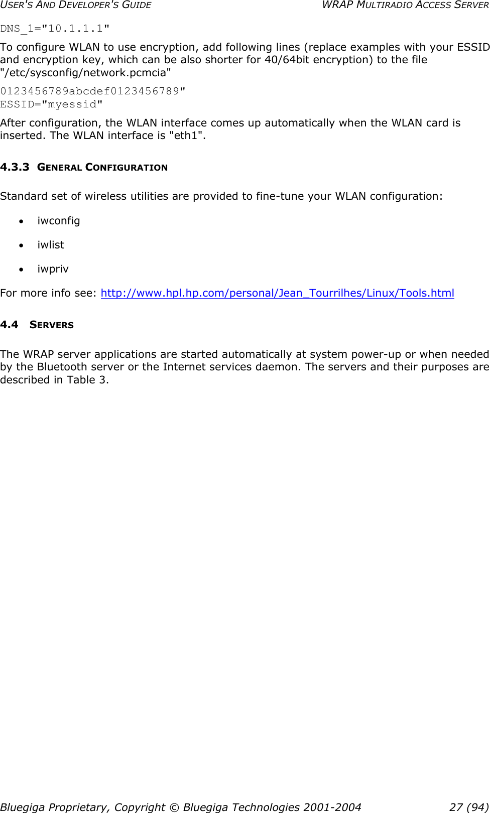 USER&apos;S AND DEVELOPER&apos;S GUIDE  WRAP MULTIRADIO ACCESS SERVER DNS_1=&quot;10.1.1.1&quot; To configure WLAN to use encryption, add following lines (replace examples with your ESSID and encryption key, which can be also shorter for 40/64bit encryption) to the file &quot;/etc/sysconfig/network.pcmcia&quot; 0123456789abcdef0123456789&quot; ESSID=&quot;myessid&quot; After configuration, the WLAN interface comes up automatically when the WLAN card is inserted. The WLAN interface is &quot;eth1&quot;. 4.3.3 GENERAL CONFIGURATION Standard set of wireless utilities are provided to fine-tune your WLAN configuration: •  iwconfig •  iwlist •  iwpriv For more info see: http://www.hpl.hp.com/personal/Jean_Tourrilhes/Linux/Tools.html 4.4 SERVERS The WRAP server applications are started automatically at system power-up or when needed by the Bluetooth server or the Internet services daemon. The servers and their purposes are described in Table 3. Bluegiga Proprietary, Copyright © Bluegiga Technologies 2001-2004  27 (94) 