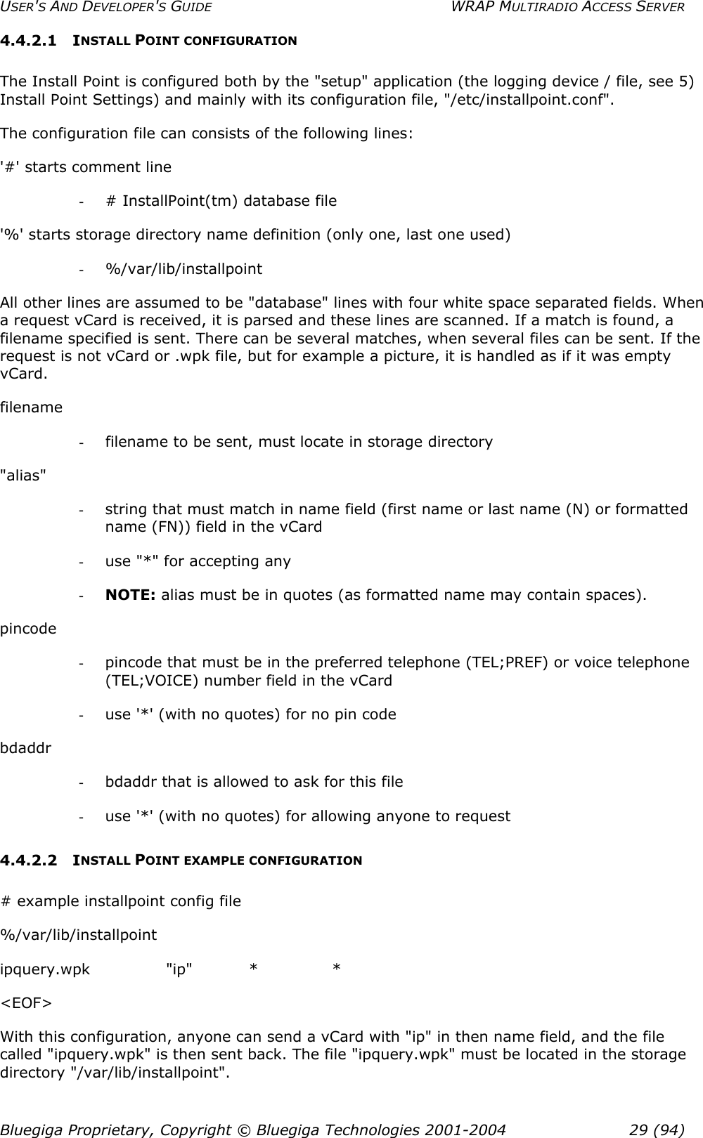 USER&apos;S AND DEVELOPER&apos;S GUIDE  WRAP MULTIRADIO ACCESS SERVER 4.4.2.1 INSTALL POINT CONFIGURATION The Install Point is configured both by the &quot;setup&quot; application (the logging device / file, see 5) Install Point Settings) and mainly with its configuration file, &quot;/etc/installpoint.conf&quot;. The configuration file can consists of the following lines: &apos;#&apos; starts comment line -  # InstallPoint(tm) database file &apos;%&apos; starts storage directory name definition (only one, last one used) -  %/var/lib/installpoint All other lines are assumed to be &quot;database&quot; lines with four white space separated fields. When a request vCard is received, it is parsed and these lines are scanned. If a match is found, a filename specified is sent. There can be several matches, when several files can be sent. If the request is not vCard or .wpk file, but for example a picture, it is handled as if it was empty vCard.  filename -  filename to be sent, must locate in storage directory &quot;alias&quot; -  string that must match in name field (first name or last name (N) or formatted name (FN)) field in the vCard -  use &quot;*&quot; for accepting any -  NOTE: alias must be in quotes (as formatted name may contain spaces). pincode -  pincode that must be in the preferred telephone (TEL;PREF) or voice telephone (TEL;VOICE) number field in the vCard -  use &apos;*&apos; (with no quotes) for no pin code bdaddr -  bdaddr that is allowed to ask for this file -  use &apos;*&apos; (with no quotes) for allowing anyone to request 4.4.2.2 INSTALL POINT EXAMPLE CONFIGURATION # example installpoint config file %/var/lib/installpoint ipquery.wpk &quot;ip&quot; * * &lt;EOF&gt; With this configuration, anyone can send a vCard with &quot;ip&quot; in then name field, and the file called &quot;ipquery.wpk&quot; is then sent back. The file &quot;ipquery.wpk&quot; must be located in the storage directory &quot;/var/lib/installpoint&quot;. Bluegiga Proprietary, Copyright © Bluegiga Technologies 2001-2004  29 (94) 